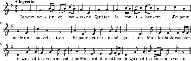 
\relative c'' {
  \time 2/4
  \key g \major
  \tempo "Allegretto."
  \autoBeamOff
  \set Score.tempoHideNote = ##t
    \tempo 4 = 110
  \set Staff.midiInstrument = #"piccolo"
g4 g | g4. b16[ (a)] | g8[ (b)] d[ (b)] | a4 d, | a' a
a4. c16[ (b)] | a8[ (c)] e[ (c)] | b4 r | d b | g e | c' a
fis2 | a4 d,8 d | b'4 g8 g | a2 | d,4. d'8 | e, e e fis16[ (e)] 
% {page suivante}
d4 | g8 g | fis g c b | b4 a8 d | e, e e fis16[ (e)]
d4 g8 g | a a16[ (c)] b8 a | g2 \bar "||"
}

\addlyrics {
Je veux voi -- sin et voi -- si -- ne
Quit -- ter le ton li -- ber -- tin
J’ai pour oncle un sa -- cris -- tain
Et pour sœur u -- ne bé -- gui -- ne
Mais le diable est bien fin
Qu’en di -- tes- vous ma voi -- si -- ne
Mais le diable est bien fin
Qu’en di -- tes- vous mon voi -- sin.
}
