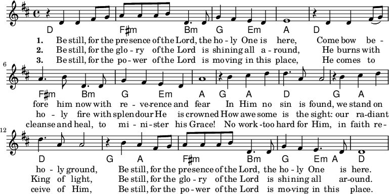 
\new Score {
 \new Staff {
 <<
 \new Voice = "one" \relative c' {
 \clef treble
 \key d \major
 \time 4/4

{ r4 d4 d fis8 g | a a a b d,4. d8 | g4 fis e d | e1 | r4 d4 d fis8 (g) | a4. b8 d,4. d8 | g4 fis e d | a'1 | r4 b4 cis d | d4. a8 a2 | r4 b4 cis d | d4. a8 a2 | r4 b4 a fis8 g | a a a b d,4. d8 | g4 fis e4. d8 | d1
 }
}

 \chords { d1 fis2:m b:m g e:m a1 d fis2:m b:m g e:m a1 g2 a d1 g2 a d1 g2 a fis:m b:m g e4:m a d1 }

\new Lyrics \lyricmode { \set stanza = #"1." 4 Be4 still, for8 the pre -- sence of the Lord,4. the8 ho4 -- ly One is here,1
 4 Come4 bow be -- fore4. him8 now4. with8 re4 -- ve -- rence and fear1
 4 In4 Him4 no sin4. is8 found,2 4 we stand on ho4. -- ly8 ground,2
 4 Be4 still,4 for8 the pre -- sence of the Lord,4. the8 ho4 -- ly One4. is8 here.1
}

\new Lyrics \lyricmode { \set stanza = #"2." 4 Be4 still, for8 the glo -- ry of the Lord4. is8 shi4 -- ning all a -- round,1
 4 He4 burns with ho4. -- ly8 fire4. with8 splen4 -- dour He is crowned1
 4 How4 awe4 -- some is4. the8 sight:2 4 our ra -- diant King4. of8 light,2
 4 Be4 still, for8 the glo -- ry of the Lord4. is8 shi4 -- ning all4. ar8 -- ound.1
}

\new Lyrics \lyricmode { \set stanza = #"3." 4 Be4 still, for8 the po -- wer of the Lord4. is8 mo4 -- ving in this place,1
 4 He4 comes to cleanse4. and8 heal,4. to8 mi4 -- ni -- ster his Grace!1
 4 No4 work4 -too hard4. for8 Him,2 4 in faith re -- ceive4. of8 Him,2
 4 Be4 still, for8 the po -- wer of the Lord4. is8 mo4 -- ving in this place.1
}

 >>
 }
}
