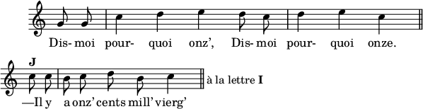 
\version "2.18.0"
\layout {
  line-width = #150
  indent = #10
  ragged-last = ##t
  \override Rest #'style = #'classical
}
 \relative c'' {
 \time 4/4
 \autoBeamOff
 \key c \major
 \set Score.tempoHideNote = ##t
 \override Score.BarNumber.break-visibility = #all-invisible
 \override Staff.TimeSignature #'stencil = ##f
 \tempo 4 = 110
 \set Staff.midiInstrument = #"piccolo"
  \partial 4 g8 g | c4 d e d8 c | d4 e c \bar  "||" \break
  c8^\markup { \bold "J" } c | b c d \once \override TextScript.extra-offset = #'( 14 . -3.5 )
      b^\markup { à la lettre \bold "I" } c4 \bar  "||"
 }
\addlyrics { 
Dis- moi pour- quoi onz’, Dis- moi pour- quoi onze. 
—Il y a onz’ cents mill’ vierg’ s.
}
