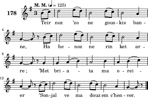 
\score {
 \new Staff {
  \set Staff.instrumentName = \markup {\huge \bold 178}
  \relative c'{
    \clef treble
    \tempo \markup {"M. M."} 4= 125
    \key g \major
    \override Staff.TimeSignature #'style = #'single-digit
    \time 3/4
    \partial 8*2
    b'8( c) d2 e8( d) | b2 d8( c) | b2 a4 | \break
    g ~ g8 r b( c) | d2 e8( d) | b2 d8( c) | b2 a4 | \break
    g ~ g8 r g4 | g a( b) | a2 b4 | a b( c) | \break
    a ~ a8 r b( c) | d2 e8( d) | b2 d8( c) | b2 a4 | g ~ g8 r8 \bar "|."
  }
  \addlyrics{
    Teir noz ’zo ne gous -- kis ban --
    ne, Ha he -- noz ne rin ket ar --
    re_; ’Met bri -- a -- ta ma o -- rei --
    er ’Son -- jal ve ma douz em c’hen -- ver.
  }
 }
 \layout { line-width = #125 }
 \midi { }
}
\header { tagline = ##f }
