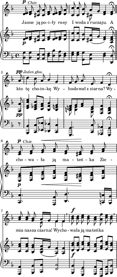 
sVarC = { <bes' g'>8[<bes g'>] <a e'>[<a e'>] | <d f>[<d bes'> <d a'> <d f>] | \partial 2.. <e g>[<e g>] \stemDown <g, g'>[<a e'>] \stemNeutral <d f>4 <d, d'>8\fermata \bar "||" % w1
\partial 8 r | <bes bes'>4 <c c'>8[<es es'>] <des des'>4 <c c'> | <g g'>4. <c c'>8 <aes aes'>4 <g g'>\fermata | <c c'>4. <a a'>8 <d d'>4. <c! c'!>16[<bes bes'>] | % w2
<a a'>4 <bes bes'>8[<c c'>] <f c'>2 | <bes, bes'>4 <g g'> <a a'>8[<f f'>] <a a'>[<bes bes'>] | }

sVarA = { <d e>8^\p^\markup { \halign #-2 \small \italic "Chór." } <d f> <cis g'> <cis a'> <d f> <d e> <d f> <d a'> | \partial 2.. <c c'> <c c'> <d bes'> << { \voiceOne a'16[g] } \new Voice { \voiceTwo cis,8 } >> \oneVoice <d f>4 <d f>8\fermata \bar "||" % w1
\partial 8 a'8^\pp^\markup { \halign #-1.5 \small \italic "Jeden głos." } | \noBreak d4 c8 a \stemUp bes4 \stemNeutral g | f8 g a e f4 d\fermata | <c e>8^\p^\markup { \halign #-2 \small \italic "Chór." } <d f> <e g>^\< <f a> <d f> <cis e>\! <d f> <f a> | % w2
\stemUp <a c> <a c> \stemNeutral <g bes> << { \voiceOne a16[g] f4 f } \new Voice { \voiceTwo e8 f4 f } >> \oneVoice \breathe | <bes d>8^\f <bes d> <c e> <bes d> <a c> <a f'> <c e> <bes d> \breathe | }

lVarA = \lyricmode { Ja -- sne ją po -- i -- ły ro -- sy I wo -- da z_ru -- cza -- ju. A kto tę cho -- in -- kę Wy -- ho -- do -- wał z_ziar -- na? Wy -- cho -- wa -- ła ją ma -- teń -- ka Zie -- mia na -- sza czar -- na! Wy -- cho -- wa -- ła ją ma -- teń -- ka }

sVarB = { <d e>8_\p[<d f> <cis g'> <cis a'>] <d f>[<d e> <d f> <d a'>] | \partial 2.. <c c'>[<c c'>] <d bes'>[<cis a'>16( g'] <d f>4) <a d f>8\fermata \bar "||" % w1
\partial 8 <a a'>8_\pp | <d f c' e>4 <c es g c>8[<c f a>] <bes f' bes>4 <bes e g> | << { \voiceOne <d! f>8[<e g> <f a> <c e>] } \new Voice { \voiceTwo b b4 g8 } >> \oneVoice <f c' f>4 <f b d>\fermata | <e c' e>8_\p[<f d' f> <g e' g>_\< <a f' a>] <f d' f>[<e cis' e>\! <f d' f> <a f' a>] | % w2
<c a' c>[<c a' c>] <bes g' bes>[<bes e a>16( g'] <a, f'>4) <a f'> | <d bes' d>8_\f[<d bes' d>] <e c' e>[<d bes' d>] <c a' c>[<f a f'>] <e c' e>[<d bes' d>] | }

\paper { #(set-paper-size "a4")
 oddHeaderMarkup = "" evenHeaderMarkup = "" }
\header { tagline = ##f }
\version "2.18.2"
\score {
\midi {  }
\layout { line-width = #100
indent = 0\cm}
<<
  \new Staff { \clef "violin" \key d \minor \time 4/4 \override Staff.TimeSignature #'transparent = ##t \autoBeamOff \relative d' { \sVarA } }
  \addlyrics { \small \lVarA }
  \new PianoStaff <<
    \new Staff = "up" { \clef "violin" \key d \minor \time 4/4 \override Staff.TimeSignature #'transparent = ##t \relative d' { \sVarB } }
    \new Staff = "down" { \clef "bass" \key d \minor \time 4/4 \relative b,, { \sVarC } }
  >>
>> }