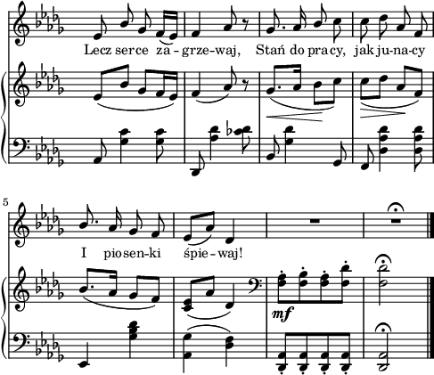 
sVarB = { es,8([bes'] ges[f16 es]) | f4( aes8) r | \slurDown ges8._\<([aes16] bes8\![c]) | c_\>([des] aes\![f]) \slurNeutral | % w1
bes8.([aes16] ges8[f]) | <c es>([aes'] des,4) | \clef "bass" <f, aes>8-._\mf[<f bes>-. <f aes>-. <f des'>-.] | <f des'>2\fermata | }

sVarA = { es,8 \stemUp bes' ges f16([es]) | f4 aes8 r | ges8. aes16 bes8 \stemNeutral c | c des aes f | \stemUp bes8. \stemNeutral aes16 ges8 f | es([aes]) des,4 | R2 | R2\fermata \bar "|." }

lVarA = \lyricmode { Lecz ser -- ce za -- grze -- waj, Stań do pra -- cy, jak ju -- na -- cy I pio -- sen -- ki śpie -- waj! }

sVarC = { aes,8 <ges' c>4 <ges c>8 | des, <aes'' des>4 <ces des>8 | bes, <ges' des'>4 ges,8 | f <des' aes' des>4 <des aes' des>8 | % w1
es,4 <ges' bes des> | <aes, ges'>( <des f>) | <des, aes'>8-.[<des aes'>-. <des aes'>-. <des aes'>-.] | <des aes'>2^\fermata | }

\paper { #(set-paper-size "a4")
 oddHeaderMarkup = "" evenHeaderMarkup = "" }
\header { tagline = ##f }
\version "2.18.2"
\score {
\midi {  }
\layout { line-width = #120
indent = 0\cm}
<<
  \new Staff { \clef "violin" \key bes \minor \time 2/4 \override Staff.TimeSignature #'transparent = ##t \autoBeamOff \relative d'' { \sVarA } }
  \addlyrics { \small \lVarA }
  \new PianoStaff <<
    \new Staff = "up" { \clef "violin" \key bes \minor \time 2/4 \override Staff.TimeSignature #'transparent = ##t \relative d'' { \sVarB } }
    \new Staff = "down" { \clef "bass" \key bes \minor \time 2/4 \override Staff.TimeSignature #'transparent = ##t \relative a { \sVarC } }
  >>
>> }