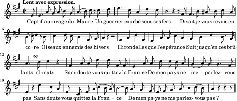 
\relative c'' {
  \time 2/2
  \key a \major
  \autoBeamOff
  \tempo "Lent avec expression."
  \set Staff.midiInstrument = #"piccolo"
\partial 8 e,8
  e4. a8 gis a b gis
  a4. (b8) cis r cis d
e4. cis8 a4 d8 cis
  b2 r4 r8 fis
  fis4. b8 ais b cis ais
b4. (cis8) d4 r8 b
  cis4 d8 cis b4 fis8 gis
  a4 r r2
  fis4 a d fis,
e a8 a cis4 a
  gis b d b8. gis16
  a4.*2/3 s4.*1/3\turn b8 cis4 r
fis, a8 a d d fis, fis
  e4 a8 a cis cis b a
gis4 (a8) gis gis4. fis8
  e4 r e' cis8 a
  e cis e a cis4 (b8 a)
b2~ b8 a gis fis
  e fis gis a b4 cis8 (b)
  a4 r r r8 \bar "||"
}
\addlyrics {
Cap -- tif au ri -- va -- ge du Mau -- re
Un guer -- rier cour -- bé sous ses fers
Di -- sait je vous re -- vois en -- co -- re
Oi -- seaux en -- ne -- mis des hi -- vers
Hi -- ron -- del -- les que l’es -- pé -- ran -- ce
Suit jus -- qu’en ces brû -- lants cli -- mats
Sans dou -- te vous quit -- tez la Fran -- ce
De mon pa -- ys ne me par -- lez- vous pas
Sans dou -- te vous quit -- tez la Fran -- ce
De mon pa -- ys ne me par -- lez- vous "pas ?"
}
