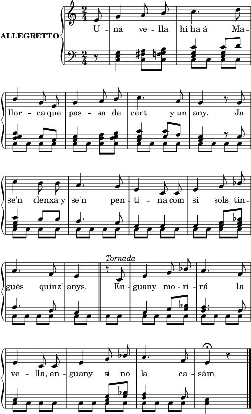 

%%%%%%%%%%%%%%%%%%%%%%%
% PARÀMETRES INICIALS %
%%%%%%%%%%%%%%%%%%%%%%%
\version "2.14.2"

\header {
  % Eliminar el peu de pàgina predeterminat de LilyPond
  tagline = ##f
}

\layout {
  \context {
    \Score
    \remove "Bar_number_engraver"
  }
}

global = {
  %Elements globals
  \set Score.tempoHideNote = ##t
  \tempo 4 = 100
  \key c \major
  \time 2/4
  \partial8
  \override Staff.Rest #'style = #'classical
  \override Staff.KeySignature #'break-visibility = #'#(#f #f #f)
  \override Staff.Clef #'break-visibility = #'#(#f #f #f)
  \override Staff.TimeSignature #'break-visibility = #'#(#f #t #t)
  \override Score.SystemStartBar #'collapse-height = #1
  \override Stem #'neutral-direction = #1
}

%{Variable per esborrar el warning de col·lisió de pliques
al posar les lligadures de fraseig en acords diferents %}
ignore = \override NoteColumn #'ignore-collision = ##t

%%%%%%%%%%%%%%%%%%%
% NOTACIÓ MUSICAL %
%%%%%%%%%%%%%%%%%%%
% partitura ma dreta
dreta = \relative c' {
  \global
  % La música comença aquí.
  \autoBeamOff
  e8
  g4 a8 b
  c4. d8 \break
  b4 g8 e 
  g4 a8 b
  c4. a8
  g4 r8 g \break
  c4 \stemDown b8 b
  \stemNeutral
  a4. g8
  e4 c8 c
  e4 g8 bes \break
  a4. f8
  e4 \bar"||" r8^\markup{\italic Tornada} c
  e4 g8 bes
  a4. f8 \break
  e4 c8 c
  e4 g8 bes
  a4. f8
  e4^\fermata r \bar"|."
}

sA = {d'4 \rest}
sB = {d4 \rest}
sC = {d,4 \rest}

sa = {d'8 \rest}
sb = {d8 \rest}
sc = {d,8 \rest}

% partitura ma esquerra
esqA = \relative c' {
  \global
  \stemUp
  % La música comença aquí.
  s8
  s2
  <e, g c>4 q8 d'
  <f, g b>4 g8 e
  <e g>4 s4
  <e g c>4 <g c>8 a
  <e g>4 r8 g
  <e g c>4 b'8 b
  a4. g8
  e4 e
  e4 <e g>8 <e g bes>
  a4. f8
  e4 s
  e4 g8 <g bes>
  <f a>4. f8
  e4 s2 <e g>8 <g bes>
  <f a>4 s8 f8
}

esqB = \relative c' {
  \global
  \stemDown
  % La música comença aquí.
  \sc
  <c e g>4 <c fis a>8 <c f g b>
  \repeat unfold 2 {c8 c c c}
  c8 c <c f a> <c f g b>
  \repeat unfold 13 {c8 c c c}
  <c e>4 s
  
}

%%%%%%%%%%
% LLETRA %
%%%%%%%%%%
lletra = \lyricmode {
  U -- na ve -- lla hi_ha_á 
  Ma -- llor -- ca que pas -- sa
  de cent y_un any.
  Ja se'n clen -- xa_y 
  se'n pen -- ti -- na
  com si sols tin -- guès quinz' anys.
  En -- guany mo -- ri -- rá la ve -- lla,
  en -- guany si no la ca -- sám.
}

%%%%%%%%%%%%%%
% DINÀMIQUES %
%%%%%%%%%%%%%%
% dinàmiques de la mà dreta
dinD = {s}
% dinàmiques de la mà esquerra
dinE = {s}

right = <<\dreta \dinD>>
left = <<\esqA \esqB \dinE>>

%%%%%%%%%%%%%
% PARTITURA %
%%%%%%%%%%%%%
\score {
  \new StaffGroup \with {
    instrumentName = \markup {
      \center-column \bold {ALLEGRETTO}
    }
    systemStartDelimiter = #'SystemStartBrace
  } <<
    \new Voice = "right" \with {
      midiInstrument = "acoustic grand"
    } \right
    \new Lyrics \lyricsto "right" {
      \lletra
    }
    \new Staff = "left" \with {
      midiInstrument = "acoustic grand"
    } { \clef bass \left }
  >>
  \layout {
    indent = 30
    %    ragged-last = ##t
    line-width = 125
  }
  \midi {}
}
