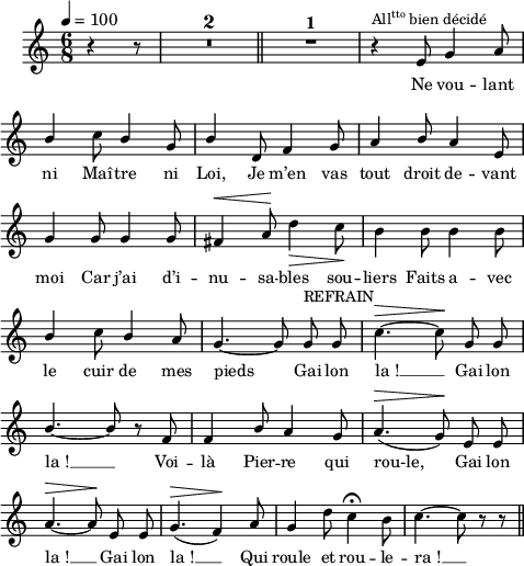 
\language "italiano"
melody = \relative do' {
  \set Staff.midiInstrument = #"accordion"
  \set Staff.instrumentName =  \markup \fontsize #-2 #" "
  \tempo 4=100
  \clef treble
  \key do \major
  \time 6/8
  \autoBeamOff
  \partial 4. r4 r8 | \compressMMRests { R1*6/8*2 } \bar "||" R1*6/8^\markup \fontsize #1 \bold "1"| r4^\markup \concat { All \super tto " bien décidé" } mi8 sol4 la8 | \break
  \once \stemUp si4 do8 \stemUp si4 sol8 | si4 re,8 fa4 sol8 | la4 si8 la4 mi8 | \break
  sol4 sol8 sol4 sol8 | fad4^\< la8^\! \stemNeutral re4\> do8\! | si4 si8 si4 si8 | \break
  \once \stemUp si4 do8 \once \stemUp si4 la8 | sol4.~ sol8 sol^\markup "REFRAIN" sol | do4.^\> ~do8^\! sol sol | \break
  \stemUp si4.~ si8 r fa | fa4 si8 la4 sol8 | la4.(^\> sol8)^\! mi mi | \break
  la4.~^\> la8^\! mi mi | sol4.(^\> fa4)^\! la8 sol4 \stemNeutral re'8 do4\fermata si8 | do4.~ do8 r r \bar "||" \break
}
textA = \lyricmode {
   Ne vou -- lant 
   ni Maî -- tre ni Loi, Je m’en vas tout droit de -- vant 
   moi Car j’ai d’i -- nu -- sa -- bles sou -- liers Faits a -- vec
   le cuir de mes pieds Gai lon la_! __ Gai lon la_! __
   Voi -- là Pier -- re qui rou-le, Gai lon la_! __
   Gai lon la_! __ Qui roule et rou -- le -- ra_! __
}
\score {
  <<
    \new Voice = "mel"
    { \melody }
    \new Lyrics \lyricsto mel \textA
  >>
  \layout {
    \context { \Staff \RemoveEmptyStaves }
    \override Score.BarNumber #'stencil = ##f
    indent = 0.5\cm
    line-width = #120
    \set fontSize = #-1
  }
  \midi { }
}
\header { tagline = ##f}
