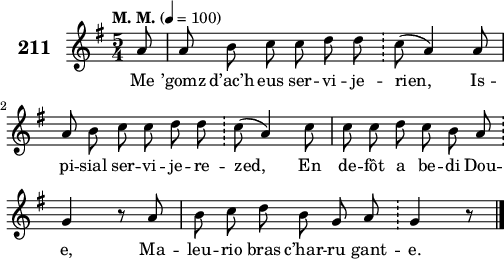 
\score {
 \new Staff {
  \set Staff.instrumentName = \markup {\huge \bold 211}
  \relative c'{
    \clef treble
    \tempo \markup {"M. M."} 4= 100
    \autoBeamOff
    \key g \major
    \time 5/4
    \partial 8*1
    a'8 a b c c d d \bar "!" c( a4) a8 | \break
    a b c c d d \bar "!" c( a4) c8 | c c d c b a \bar "!" \break
    g4 r8 a | b c d b g a \bar "!" g4 r8 \bar "|."
  }
  \addlyrics{
    Me ’gomz d’ac’h eus ser -- vi -- je -- rien, Is --
    pi -- sial ser -- vi -- je -- re -- zed, En de -- fôt a be -- di Dou --
    e, Ma -- leu -- rio bras c’har -- ru gant -- e.
  }
 }
 \layout { line-width = #125 }
 \midi { }
}
\header { tagline = ##f }
