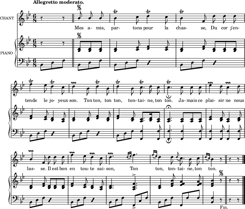 
\language "italiano"
melody = \relative do {
  \set Staff.instrumentName =  \markup \fontsize #-2 #"CHANT"
  \tempo \markup \fontsize #0  { "Allegretto moderato." } %4.=100
  \clef treble
  \key sib \major
  \time 6/8
  \partial 8*3 r4 r8 \bar "||"  \partial 8*3 \stemUp sib''8^\segno sib sib | \stemNeutral sib4\trill do8 re4\trill do8 | sib4\trill fa8 re' re re | \break
  fa4\trill mib8 re4\trill do8 | re4\prallprall sib8 re4\trill sib8 | re4\trill sib8 do8.\trill re16 do8 | do4.\trill_\fermata do8 do do | mib4\prallprall re8 do4\prallprall re8 | \break
  \stemUp sib4\prallprall fa8 \stemNeutral re' re re |  fa4\prallprall mib8 re4\prallprall do8 | re4.\prallprall \grace { re16[( mib16]) } fa4. | \grace { fa16[( mib16]) } re4 re8 \appoggiatura re8 do8. sib16 do8 | \partial 8*3 \grace { re16[( do16]) } sib4 r8 \bar "||" \partial 8*3 r4 r8 \bar "|."
}

text = \lyricmode {
Mes a- mis, par- tons pour la chas- se, Du cor j'en- tends le jo- yeux son. Ton ton, ton ton, ton- tai- ne, ton ton. Ja- mais ce plai- sir ne nous las- se. Il est bon en tou- te sai- son, Ton ton, ton- tai- ne, ton ton.
}

upper = \relative do {
  \clef treble
  \key sib \major
  \time 6/8
  \partial 8*3 r4 r8 | \partial 8*3 <re' sib>^\segno <re sib> <re sib> | <re sib>4 <mib do>8 <fa re>4 <mib do>8 | <re sib>4 <fa re>8 <re sib> <re sib> <re sib> | \break
  <fa re>4 <mib do>8 <re sib>4 <do la>8 | <re sib>4 <re sib>8 <fa re>4 <re sib>8 | <fa re>4 <re sib>8 <do la>8. <re sib>16 <do la>8 | <do la>4.\fermata <do la>8 <do la> <do la> | <mib do>4 <re sib>8 <do la>4 <re sib>8 | 
  <re sib>4 <fa re>8 <re sib>8 <re sib> <re sib> |<fa re>4 <mib do>8 <re sib>4 <do la>8 | <re sib>4. <fa do la>4.^> | <re sib>4 <sib' fa re>8 <la fa mib>4 <la fa mib>8 | \partial 8*3 <sib fa re>4 r8^\segno \bar "||" \partial 8*3 r4 r8 \bar "|."
}

lower = \relative do {
  \clef bass
  \key sib \major
  \time 6/8
  \partial 8*3 sib8 re fa | \partial 8*3 sib,8 re fa | \repeat percent 2  { sib,8 re fa } | \repeat percent 2 { sib,8 re fa }  | \break
  \repeat percent 2 { sib, re fa } | \repeat percent 2 { sib, re fa } | sib, re fa <fa fa,>4 <fa fa,>8 | <fa fa,>4._\fermata <fa fa,>4 <fa fa,>8 | <fa fa,>4 <fa fa,>8 <fa fa,>4 <fa fa,>8 |
  \repeat percent 2 { sib, re fa } | \repeat percent 2 { sib, re fa } | sib, re fa fa,_> do' fa | sib, re fa fa, fa' fa | \partial 8*3 \stemUp <fa sib,>4 r8_"Fin." \bar "||" \partial 8*3 r4 r8 \bar "|."
}

\score {
  <<
    \new Voice = "mel"
    {  \autoBeamOff \melody }
    \new Lyrics \lyricsto mel \text
    \new PianoStaff <<
      \set PianoStaff.instrumentName = \markup \fontsize #-2 #"PIANO "
      \new Staff = "upper" \upper
      \new Staff = "lower" \lower
    >>
  >>
  \layout {
    \context { \Staff \RemoveEmptyStaves }
    indent = 0.5\cm
    \override Rest #'style = #'classical
    \override Score.BarNumber #'stencil = ##f
    % line-width = #120
    \set fontSize = #-1
  }
  \midi { }
}
\header { tagline = ##f}
