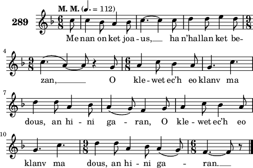 
\score {
 \new Staff {
  \set Staff.instrumentName = \markup {\huge \bold 289}
  \relative c'{
    \clef treble
    \tempo \markup {"M. M."} 4.= 112
    \autoBeamOff
    \key f \major
    \time 6/8
    \partial 8*1
    c'8 c4 bes8 a4 bes8 | c4. ~ c4 c8 | d4 d8 e4 d8 | \break
    \time 9/8 c4.( a4) ~ a8 r4 g8 | \time 6/8 a4 c8 bes4 a8 | g4. c4. | \break
    d4 d8 a4 bes8 | a4( g8) f4 g8 | a4 c8 bes4 a8 | \break
    g4. c4. | \time 9/8 d4 d8 a4 bes8 a4( g8) | \time 6/8 f4. ~ f8 r8 \bar "|."
  }
  \addlyrics{
    Me nan on ket joa -- us, __ ha n’hal -- lan ket be --
    zan, __ O kle -- wet ec’h eo klanv ma
    dous, an hi -- ni ga -- ran, O kle -- wet ec’h eo
    klanv ma dous, an hi -- ni ga -- ran. __
  }
 }
 \layout { line-width = #125 }
 \midi { }
}
\header { tagline = ##f }
