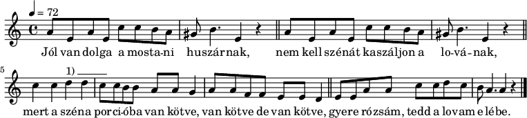 
{
   <<
   \relative c' {
      \key a \minor
      \time 4/4
      \tempo 4 = 72
      \set Staff.midiInstrument = "muted trumpet"
      \transposition c'
%       Jól van dolga a mostani huszárnak,
%       nëm këll szénát kaszáljon a lovának,
        \repeat unfold 2 {
        a'8 e a e c' c b a gis b4. e,4 r \bar "||" } \break
%       mert a széna porcióba van kötve, van kötve, de van kötve,
        c'4 c d^\markup { 1)\beam #6 #0 #0.03 } d c8 c b b a a g4 a8 a f f e e d4 \bar "||"
%       gyere rózsám, tëdd a lovam elébe.
        e8 e a a c c d c b a4. a4 r \bar "|."
      }
   \addlyrics {
        Jól van dol -- ga a mos -- ta -- ni hu -- szár -- nak,
        nem kell szé -- nát ka -- szál -- jon a lo -- vá -- nak,
        mert a szé -- na por -- ci -- ó -- ba van köt -- ve, van köt -- ve de van köt -- ve,
        gye -- re ró -- zsám, tedd a lo -- vam e -- lé -- be.
      }
   >>
}
