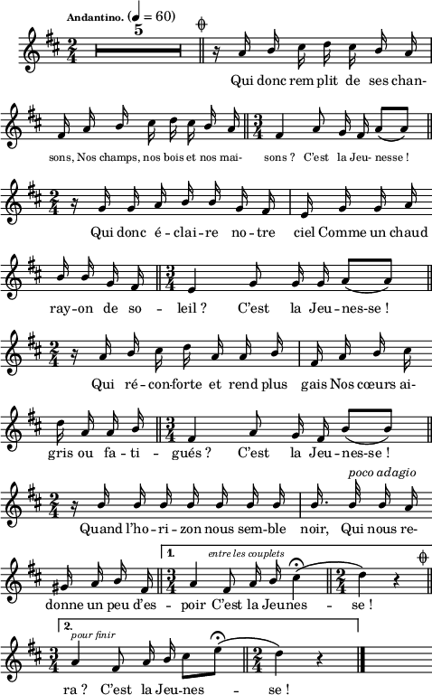 
\language "italiano"
petits = { \override Lyrics.LyricText.font-size = #-1 }
normal = { \revert Lyrics.LyricText.font-size }
melody = \relative do'' {
  \set Staff.midiInstrument = #"trumpet"
  \set Staff.instrumentName =  \markup \fontsize #-2 #" "
  \tempo \markup \fontsize #-3 "Andantino." 4=60
  \clef treble
  \key re \major
  \time 2/4
  \autoBeamOff
  \override Staff.TimeSignature.break-visibility = ##(#f #t #t)
  \compressMMRests { \override MultiMeasureRest.expand-limit = #2 R1*2/4*5 } \mark \markup \fontsize #-3 { \musicglyph "scripts.coda" } \bar "||" 
  \repeat volta 2 {  
    r16 la \once \stemUp si dod re dod \once \stemUp si la | \break
    \petits fad la \once \stemUp si dod re dod \once \stemUp si la \bar "||" \time 3/4 fad4 la8 sol16 fad la8[( la]) \bar "||" \break
    \normal \time 2/4 r16 sol sol la \stemUp si si sol fad | mi sol sol la \bar "" \break
    si si sol fad \bar "||" \time 3/4 mi4 sol8 sol16 sol la8[( la]) \bar "||" \break
    \time 2/4 r16 la si \stemNeutral dod re la la \stemUp si | fad la si \stemNeutral dod \bar "" \break
    re la la \stemUp si \bar "||" \time 3/4 fad4 la8 sol16 fad si8[( si]) \bar "||" \break
    \time 2/4 r16 si si si si si si si | si16. si32^\markup \italic "poco adagio" si16 la \bar "" \break
    sold la si fad \bar "||"
  }
  \alternative {
      { \time3/4 la4^\markup \halign #-1.5 \italic \fontsize #-2 "entre les couplets" fad8 la16 si \stemNeutral dod4\fermata\( \bar "||" \time 2/4 re4\) r^\markup \halign #-5 \fontsize #0 { \musicglyph "scripts.coda" } \bar "||" \break }
      { \time 3/4 la4^\markup \halign #-1 \italic \fontsize #-2 "pour finir" fad8 la16 \once \stemUp si dod8[ mi]\fermata\( \bar "||" \time 2/4  re4\) r4 \bar "|." }
  } s8
}
textA = \lyricmode {
  Qui donc rem -- plit de ses chan- 
  sons, Nos champs, nos bois et nos mai- sons_? C’est la Jeu- nesse_!
  Qui donc é -- clai -- re no -- tre ciel Comme un chaud 
  ray -- on de so -- leil_? C’est la Jeu -- nes-se_! 
  Qui ré -- con -- forte et rend plus gais Nos cœurs ai- 
  gris ou fa -- ti -- gués_? C’est la Jeu -- nes-se_!
  Quand l’ho -- ri -- zon nous sem -- ble noir, Qui nous re- 
  donne un peu d’es -- poir C’est la Jeu -- nes -- se_! 
  ra_? C’est la Jeu -- nes -- se_! 
}
\score {
  <<
    \new Voice = "mel"
    { \melody }
    \new Lyrics \lyricsto mel \textA
  >>
  \layout {
    \context { \Staff \RemoveEmptyStaves }
    indent = 0.5\cm
    \override Score.BarNumber #'stencil = ##f
    line-width = #120
    \set fontSize = #-1
  }
  \midi { }
}
\header { tagline = ##f}
