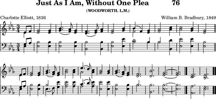 \version "2.16.2" 
\header { tagline = ##f title = \markup { "Just As I Am, Without One Plea" "          " "76" } subsubtitle = "(WOODWORTH. L.M.)" composer = "William B. Bradbury, 1849" poet = "Charlotte Elliott, 1836" }
\score { << << \new Staff { \key ees \major \time 3/4 \partial 4 \relative e' {
  << { ees8 f } \\ { ees4 } >> |
  <g ees>2 q4 | <bes g>4.( <aes f>8) <g ees>4 |
  <f d>4.( <g ees>8) <aes f>4 |
  <g ees>2 <bes g>4 |
  << { bes( f) } \\ { f2 } >> <g ees>4 |
  <aes f>2 <c aes>4 | q2 <bes g>4 | <g ees>2 \bar "||" \break
  << { ees8 f } \\ { ees4 } >> |
  <g ees>2 q4 | <bes g>4.( <aes f>8) <g ees>4 |
  <c aes>2 q4 |
  << { ees4.( d8) } \\ { aes2 } >> <c aes>4 |
  <bes g>2 q4 | q4.( <aes f>8) <g ees>4 |
  <f d>2. <bes d,> | <g ees> ~ q \bar "|."
  <ees c> | <ees bes> \bar ".." } }
\new Staff { \clef bass \key ees \major \relative e {
  << { g8 aes } \\ { ees4 } >> | <ees bes'>2 q4 | q2 q4 |
  <bes bes'>2 q4 | <ees bes'>2 <ees ees'>4 |
  <bes' d>2 << { bes4 | bes2 } \\ { bes4 | bes2 } >> <bes, d'>4 |
  <ees ees'>2 q4 | <ees bes'>2 %end of line 1
  << { g8 aes } \\ { ees4 } >> | <ees bes'>2 q4 |
  << { bes'2 } \\ { ees,4.( f8) } >> <g ees'>4 |
  <aes ees'>2 q4 | << { c4.( d8) } \\ { aes2 } >> <aes ees'>4 |
  <ees ees'>2 q4 | <ees bes'>2 q4 | << { bes'2. } \\ { bes } >> |
  <bes bes,> | <bes ees,> ~ q | <aes aes,> <g ees> } } >> >>
\layout { indent = #0 }
\midi { \tempo 4 = 112 } }
