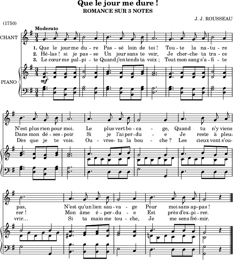 
\version "2.14.0"

\header {
  title = "Que le jour me dure !"
  subtitle = "ROMANCE SUR 3 NOTES"
  composer = "J. J. ROUSSEAU"
  piece = "(1750)"
  % Supprimer le pied de page par défaut
  tagline = ##f
}

\layout {
  \context {
    \Score
    \remove "Bar_number_engraver"
  }
}

global = {
  \key g \major
  \numericTimeSignature
  \time 3/4
  \tempo "Moderato"
}

melody = \relative c'' {
  \global
  \autoBeamOff
  g4. a8 g a
  b2 a4
  b4. a8 g b

  a2.
  g4. a8 g a
  b2 a4

  %tourne

  b4. a8 g b
  a2.
  a4. g8 a b

  g2 g4
  a4. b8 g a
  b2.

  a4. g8 a b
  g2 a4
  b4. a8 b a
  g2 r4
  \bar "|."
}

verseOne = \lyricmode {
  \set stanza = "1."
  Que le jour me du -- re Pas -- sé loin de
  toi_! Tou -- te la na -- tu -- re

  N’est plus rien pour moi. Le plus vert bo --
  ca -- ge, Quand tu n’y viens pas,
  N’est qu’un lien sau -- va -- ge Pour moi sans ap -- pas_!
}

verseTwo = \lyricmode {
  \set stanza = "2."
  Hé -- las_! si je pas -- se Un jour sans te
  voir, Je cher -- che ta tra -- ce

  Dans mon dé -- ses -- poir Si je l’ai per --
  du -- e Je reste à pleu -- rer_!
  Mon âme é -- per -- du -- e Est près d’ex -- pi -- rer.
}

verseThree = \lyricmode {
  \set stanza = "3."
  Le cœur me pal -- pi -- te Quand j’en -- tends ta
  voix_; Tout mon sang s’a -- fi -- te

  Dès que je te vois. Ou -- vres- tu la
  bou -- che_? Les cieux vont s’ou -- vrir…
  Si ta main me tou -- che, Je me sens fré -- mir.
}

rightOne = \relative c' {
  \global
  \stemUp
  <d g>4. <d a'>8 <d g> <d a'>
  <d b'>2 <d a'>4
  <g b>4. <d a'>8 <d g> <g b>

  <fis a>2.
  <d g>4. <d a'>8 <d g> <d a'>
  <d b'>2 <d a'>4

  %tourne

  <g b>4. <d a'>8 <d g> <g b>
  <fis a>2.
  a4. g8 a b

  g2 g4
  a4. b8 g a
  b2 b4

  <dis, a'>4. <e g>8 <fis a> <dis b'>
  <e g>2 <d a'>4
  b'4. a8 b a
  g2 r4
}

rightTwo = \relative c' {
  \global
  \stemDown
  s2.*6\mf

  %tourne

  s2.*2
  c8 d c b c d

  b d b d b d
  c d c d b c
  d g d g d g

  s2.*2
  d!8 b d c d c
  b2 s4
  \bar "|."
}

left = \relative c' {
  \global
  <g b>4. <d a'>8 <b g'> <d a'>
  <g b>2 <d a'>4
  <g b>4. <d a'>8 <b g'> <g' b>

  <d a'>2.
  <g b>4. <d a'>8 <b g'> <d a'>
  <g b>2 <d a'>4

  %tourne

  <g b>4. <d a'>8 <b g'> <g' b>
  <d a'>2.
  d4. d8 d d

  g2 g,4
  d'4. d8 d d
  g2 g,4

  <b b'>4. <b b'>8 <b b'> <b b'>
  e2 c4
  d4. d8 d d
  \stemDown
  <g, g'>2 r4
  \bar "|."
}

leadSheetPart = \new Staff \with {
  instrumentName = "CHANT"
}  { \melody }
\addlyrics { \verseOne }
\addlyrics { \verseTwo }
\addlyrics { \verseThree }

pianoPart = \new PianoStaff \with {
  instrumentName = "PIANO"
} <<
  \new Staff = "right" \with {
    midiInstrument = "acoustic grand"
  } << \rightOne \rightTwo >>
  \new Staff = "left" \with {
    midiInstrument = "acoustic grand"
  } { \clef bass \left }
>>

\score {
  <<
    \leadSheetPart
    \pianoPart
  >>
  \layout { }
  \midi {
    \context {
      \Score
      tempoWholesPerMinute = #(ly:make-moment 88 4)
    }
  }
}
