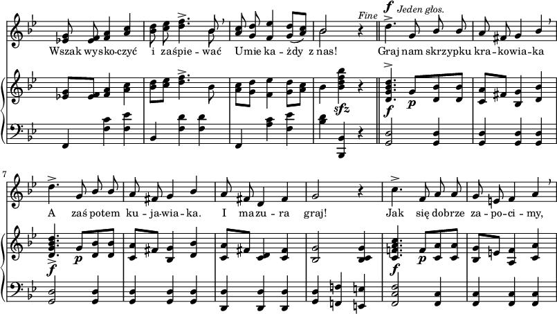 
sVarC = { f,4 <f' c'> <f es'> | bes, <f' d'> <f d'> | f, <a' c> <f es'> | <bes d> <bes,, bes'> r \bar "||" % w1
<g' d'>2 <g d'>4 | <g d'> <g d'> <g d'> | <g d'>2 <g d'>4 | <g d'> <g d'> <g d'> | % w2
<d d'> <d d'> <d d'> | <g d'> <f! f'!> <e e'> | <f c' f>2 <f c'>4 | <f c'> <f c'> <f c'> | }

sVarA = { <es! g>8 <es f> <f a>4 \stemUp <a c> \stemNeutral | <bes d>8 <c es> <d f>4.^> << { \voiceOne bes8 } \new Voice { \voiceTwo bes } >> \oneVoice \breathe | \stemUp <a c>8 <g d'> <f es'>4 <g d'>8([<a c>]) \stemNeutral | << { \voiceOne bes2 } \new Voice { \voiceTwo bes } >> \oneVoice r4^\markup { \small \italic "Fine" } \bar "||" % w1
d4.^>^\f^\markup { \halign #-1.5 \small \italic "Jeden głos." } g,8 \stemUp bes bes | a fis g4 bes \stemNeutral \breathe | d4.^> g,8 \stemUp bes bes | a fis g4 bes \stemNeutral | % w2
a8 fis d4 fis | g2 r4 | c4.^> f,8 a a | g e f4 a \breathe | }

lVarA = \lyricmode { Wszak wy -- sko -- czyć i za -- śpie -- wać U -- mie ka -- żdy z_nas! Graj nam skrz -- ypku kra -- ko -- wia -- ka A zaś po -- tem ku -- ja -- wia -- ka. I ma -- zu -- ra graj! Jak się do -- brze za -- po -- ci -- my, }

sVarB = { <es! g>8[<es f>] <f a>4 <a c> | <bes d>8[<c es>] <d f>4.^> bes8 | <a c>8[<g d'>] <f es'>4 <g d'>8[<a c>] | bes4 <bes d f bes>_\sfz r \bar "||" % w1
<d, g bes d>4.^>_\f g8_\p[<d bes'> <d bes'>] | <c a'>[fis] <bes, g'>4 <d bes'> | <d g bes d>4._>_\f g8_\p[<d bes'> <d bes'>] | <c a'>[fis] <bes, g'>4 <d bes'> | % w2
<c a'>8[fis] <c d>4 <c fis> | <bes g'>2 <bes c g'>4 | <c f! a c>4._\f f8_\p[<c a'> <c a'>] | <bes g'>[e] <a, f'>4 <c a'> | }

\paper { #(set-paper-size "a3")
 oddHeaderMarkup = "" evenHeaderMarkup = "" }
\header { tagline = ##f }
\version "2.18.2"
\score {
\midi {  }
\layout { line-width = #200
indent = 0\cm}
<<
  \new Staff { \clef "violin" \key g \minor \time 3/4 \override Staff.TimeSignature #'transparent = ##t \autoBeamOff \relative f' { \sVarA } }
  \addlyrics { \small \lVarA }
  \new PianoStaff <<
    \new Staff = "up" { \clef "violin" \key g \minor \time 3/4 \override Staff.TimeSignature #'transparent = ##t \autoBeamOff \relative f' { \sVarB } }
    \new Staff = "down" { \clef "bass" \key g \minor \time 3/4 \override Staff.TimeSignature #'transparent = ##t \autoBeamOff \relative f { \sVarC } }
  >>
>> }