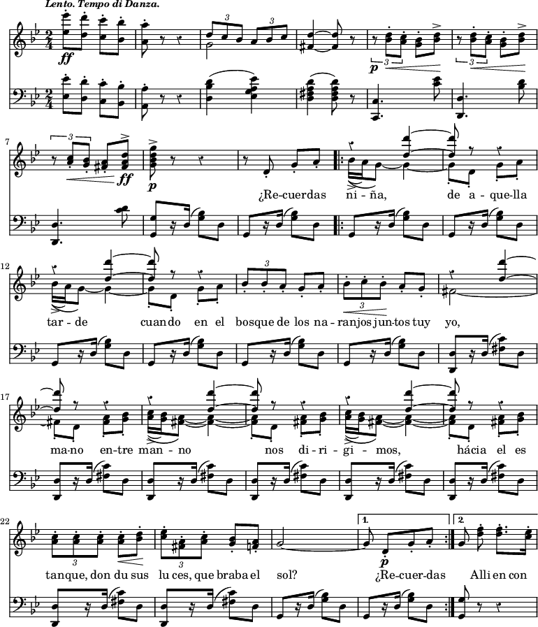 { \override Score.Rest #'style = #'classical \time 2/4 \key bes \major \tempo \markup { \smaller \italic "Lento. Tempo di Danza." } << \relative e'' { <ees ees'>8-.\ff <d d'>-. <c c'>-. <bes bes'>-. | <a a'>-. r r4 | << { \times 2/3 { d8 c bes } \times 2/3 { a bes c } } \\ { g2 } >> | <d' fis,>4 ~ q8 r | \times 2/3 { r\p <d bes>-.\< <c a>-. } <bes g>-. <d bes>->\! | \times 2/3 { r <d bes>-.\< <c a>-. } <bes g>-. <d bes>->\! | \times 2/3 { r <c a>-.\< <bes g>-. } <a fis>-. <d a fis>^>\!\ff | <g d bes g>^>\p r r4 | r8 d,-. g-. a-. \repeat volta 2 { << { r4 <d d'> ~ | q8 r r4 | r q4 ~ | q8 r r4 } \\ { bes16->(\( a) g8\) ~ g4 ~ | g8-. d-. g-. a-. | bes16->(\( a) g8\) ~ g4 ~ | g8-. d-. g-. a-. | } >> \times 2/3 { bes-. bes-. a-. } g-. a-. | \times 2/3 { bes-.\< c-. bes-.\! } a-. g-. << { r4 <d' d'>4 ~ | q8 r r4 | r4 <d d'>4 ~ | q8 r r4 | r4 <d d'>4 ~ | q8 r r4 | } \\ { fis,2 ~ | fis!8-. d-. <fis a>-. <g bes>-. | <a c>16->(\( <g bes>) <fis a>8\) ~ q4 ~ | q8-. d-. <fis a>-. <g bes>-. | <a c>16->(\( <g bes>) <fis a>8\) ~ q4 ~ | q8-. d-. <fis a>-. <g bes>-. | } >> \times 2/3 { <a c>-. q-. q-. } q-.\< <bes d>-.\! | \times 2/3 { <c ees>-. <a fis>-. <a c>-. } <bes g>-. <a f>-. | g2 ~ | }
\alternative { { g8 d-.\p[ g-. a-.] } { \autoBeamOff g8 <d' f>-. \autoBeamOn q8.-. <c ees>16-. } } }
\new Lyrics \lyricmode { _2 _ _ _ _ _ _ _ _8 ¿Re -- cuer -- das ni -- ña,4. de8 a -- que -- lla tar -- de4. __ cuan8 -- do en el \times 2/3 { bos8 -- que de } los na -- \times 2/3 { ran -- jos jun -- } tos tuy yo,2 __ ma8 -- no en -- tre man -- no4. _8 nos8 di -- ri -- gi -- mos,4. _8 hácia el es \times 2/3 { tan -- que, don } du sus \times 2/3 { lu ces, que } braba el sol?2 _8 ¿Re -- cuer -- das _ Alli en con }
\new Staff { \clef bass \key bes \major \relative e { <ees ees'>8-. <d d'>-. <c c'>-. <bes bes'>-. | <a a'>-. r r4 | <d bes' d>( <ees g a ees'>) | <d fis a d>( <d fis a d>8) r | <c c,>4. <c' ees>8 | <d, d,>4. <bes' d>8 | <d, d,>4. <c' d>8 | <g g,>8[ r16 d]( <g bes>8) d | g,8[ r16 d']( <g bes>8) d \repeat volta 2 { \repeat unfold 6 { g,8[ r16 d']( <g bes>8) d } \repeat unfold 8 { <d d,>8[ r16 d]( <fis c'>8) d } g,8[ r16 d']( <g bes>8) d | }
\alternative { { g,8[ r16 d']( <g bes>8) d } { <g g,>8 r r4 } } } }
>> }