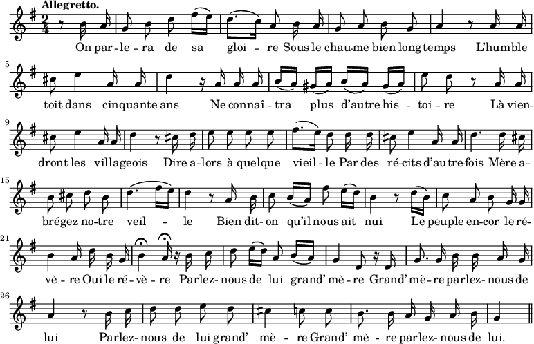 
\relative c'' {
  \time 2/4
  \key g \major
  \tempo "Allegretto."
  \autoBeamOff
  \set Score.tempoHideNote = ##t
    \tempo 4 = 100
  \set Staff.midiInstrument = #"piccolo"
\partial 4 r8 b16 a
  g8 b d fis16[ (e)] 
  d8.[ (c16)] a8 b16 a
g8 a b g
  a4 r8 a16 a
  cis8 e4 a,16 a
  d4 r16 a a a 
b[ (a)] gis[ (a)] b[ (a)] gis[ (a)]
  e'8 d r a16 a
  cis8 e4 a,16 a
d4 r8 cis16 d
  e8 e e e
  fis8.[ (e16)] d8 d16 d
  cis8 e4 a,16 a
d4. d16 cis
  b8 cis d b
  d4. ( fis16[ e])
  d4 r8 a16 b 
c8 b16[ (a)] fis'8 e16[ (d)]
  b4 r8 d16[ (b)] 
  c8 a b g16 g 
b4 a16 d b g
  b4\fermata a16\fermata r b c
  d8 e16[ (d)] a8 b16[ (a)] 
g4 d8 r16 d
  g8. g16 b b a g
  a4 r8 b16 c
d8 d e d 
  cis4 c8 c 
  b8. b16 a g a b
  g4 \bar "||"
}
\addlyrics {
On par -- le -- ra de sa gloi -- re
Sous le chau -- me bien long -- temps
L’hum -- ble toit dans cin -- quante ans
Ne con -- naî -- tra plus d’autre his -- toi -- re
Là vien -- dront les vil -- la -- geois
Dire a -- lors à quel -- que vieil -- le
Par des ré -- cits d’au -- tre -- fois
Mère a -- bré -- gez no -- tre veil -- le
Bien dit- on qu’il nous ait nui
Le peuple en -- cor le ré -- vè -- re
Oui le ré -- vè -- re
Par -- lez- nous de lui grand’ mè -- re
Grand’ mè -- re par -- lez- nous de lui
Par -- lez- nous de lui grand’ mè -- re
Grand’ mè -- re par -- lez- nous de lui.
}
