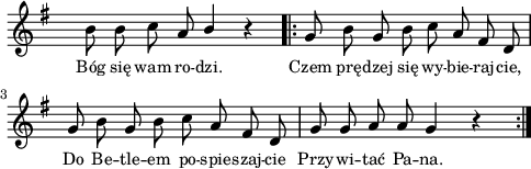 
lVarA = \lyricmode { Bóg się wam ro -- dzi. Czem prę -- dzej się wy -- bie -- raj -- cie, Do Be -- tle -- em po -- spie -- szaj -- cie Przy -- wi -- tać Pa -- na. }

sVarA = { b'8 b c a \stemUp b4 \stemNeutral r \repeat volta 2 { g8 b g b c a fis d | g8 b g b c a fis d | g8 g a a g4 r } }

\paper { #(set-paper-size "a4")
 oddHeaderMarkup = "" evenHeaderMarkup = "" }
\header { tagline = ##f }
\version "2.18.2"
\score {
\midi {  }
\layout { line-width = #120
indent = 0\cm}
\new Staff { \clef "violin" \key g \major \override Staff.TimeSignature #'transparent = ##t \time 4/4 \autoBeamOff \relative d' { \sVarA } }
  \addlyrics { \small \lVarA } }