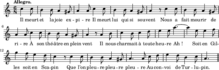 
\relative c'' {
  \time 6/8
  \key c \major
  \tempo "Allegro."
  \autoBeamOff
  \set Score.tempoHideNote = ##t
    \tempo 4 = 120
  \set Staff.midiInstrument = #"piccolo"
\partial 4. c4 c8 | b4 b8 a4 gis8 | a4 a8 c4 c8
b4 b8 a4 gis8 | a4 r8 c4 c8 | b4 b8 a4 gis8 | a4 a8 c4 c8
b4 b8 a4 gis8 | a4 r8 a4 b8 | c4 b8 c4 d8
% {page suivante}
e4 e8 a4.~ a4 e8 e4 f8 | g4 f8 e4 d8 | c4 r8 c4 c8
b4 b8 a4 gis8 | a4. a8 c d | e4 d8 b4 c8 | a4. \bar "||"
}

\addlyrics {
Il meurt et la joie ex -- pi -- re
Il meurt lui qui si sou -- vent
Nous a fait mou -- rir de ri -- re
À son thé -- âtre en plein vent
Il nous char -- mait à toute heu -- re
"Ah !"
Soit en Gil -- les soit en Sca -- pin
Que l’on pleu -- re pleu -- re pleu -- re
Au con -- voi de Tur -- lu -- pin.
}
