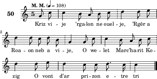 
\score {
 \new Staff {
  \set Staff.instrumentName = \markup {\huge \bold 50}
   \relative c'{
    \clef treble
    \tempo \markup {"M. M."} 4 = 108
    \autoBeamOff
    \key c \major
    \override Staff.TimeSignature #'style = #'single-digit
    \time 5/4
    \partial 8*2
    g'8 c c4 b8 a b c \bar "!" d4 d8 e | \break
    d4 d8 c d b \bar "!" g4 g8 c | c4 b8 a b c \bar "!" \break
    d4 d8 e | d4 c8 c d8. c16 \bar "!" c4 \bar "|."
   }
 \addlyrics {
 Kriz vi -- je ’rga -- lon ne ouel -- je, ’Rgêr a
 Roa -- on neb a vi -- je, O we -- let Mar -- c’ha -- rit Ko --
 zig O vont d’ar pri -- zon e -- tre tri
  }
 }
 \layout { line-width = #125 }
 \midi { }
}
\header { tagline = ##f }
