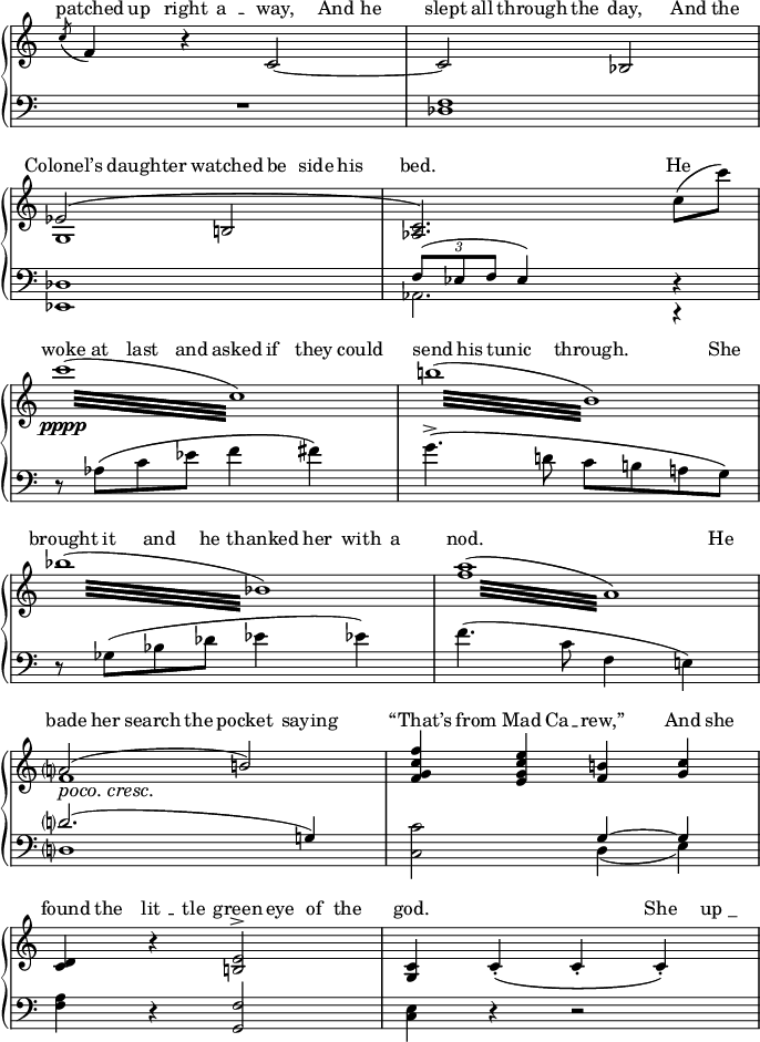 

\relative c''
{
  \new PianoStaff
  <<
    \new Devnull="nowhere" \keepWithTag #'lyricrhythm 
      { \tag #'lyricrhythm
         {
           \partial 256 s256
           c8 c c c c4 c8 c c c c c c4 c8 c
           \break
           c4 c c8 c c c c2. c4\break
           c8 c c c c c c c c c c4 c s8 c \break
           c c c c c c c c c2. s8 c\break
           c c c c c4 c c8 c c c c4 c8 c\break
           c c c c c c c c c2. c8 c
          }
       }
    \new Staff = "vocal"
    {<<
      \relative c'
      \new Voice
        {
         \once \set Score.measureLength = #(ly:make-moment 1/256)
           \partial 256 s256 \bar ""
          \acciaccatura {c'8} f,4 b\rest c,2~ c bes \break
          \phrasingSlurUp ees\( b! <c aes>2.\)
            c'8 ( c') \break
          \repeat tremolo 16 { 
           \once \override Beam #'positions = #'(-0.5 . -2.5) c32(\pppp c,) }
          \repeat tremolo 16 {\once \override Beam #'positions = #'(-0.5 . -2.5) b'! ( b,) }\break
  \repeat tremolo 16 { 
            \once \override Beam #'gap = 3
           \once \override Beam #'positions = #'(-0.5 . -2.5) bes'32( bes,) }
        \once \override Beam #'gap = 2
       \repeat tremolo 16 {\once \override Beam #'positions = #'(-0.5 . -2.5) <a' f> ( a,) }\break\stemUp\slurUp\once\override DynamicTextSpanner #'dash-period = #-1.0 \set crescendoText = \markup { \italic { poco. cresc. } } \set crescendoSpanner = #'text
      a?2(\< b!)  <f' c g f>4
      <e c g e> <b! f>\! <c g>\break
      <d, c> b'\rest <e, b!>2^> <c g>4 \phrasingSlurDown
      c_.\(  c_. c_.\)
        }
      \new Voice
       \relative c'
        {
          \partial 256 s256 \bar ""
         s1 s \break
         g s \break s s \break s s \break
          f'1 s \break
           s s
        }
      \new Voice
       \relative c'
        {
           \partial 256 s256 \bar ""
          s1 s
        }
     >>}
    \new Lyrics \with { alignAboveContext = "vocal" }
     {
       \lyricsto "nowhere"
       {
         \markup{ \with-color #white ^  }
          " " " " " "  " "  " "  " " " " " "
            " "  " "  " "  " "  " "\break
         \markup{ \with-color #white ^  }
          " " " " " "  " "  " "  " " " "
             \break
        \markup{ \with-color #white ^  }
          " " " " " "  " "  " "  " " " "
            " "  " "  " " " " " " \break
        \markup{ \with-color #white ^  }
          " " " " " "  " "  " "  " " " "
            " "  " "\break
        \markup{ \with-color #white  ^  }
          " " " " " "  " "  " "  " " " "
            " "  " "  " " " " " "  \break
        \markup{ \with-color #white ^  }
          " " " " " "  " "  " "  " " " "
            " "  " "
       }
     }
   \new Lyrics \with { alignAboveContext = "vocal" }
     {
       \lyricsto "nowhere"
       {
         \override LyricHyphen #'height = 0.0
        patched up right "a " -- " way,"
        And he slept all through the day,
        And the
        \markup
          {\concat
           {"Colonel" \char ##x2019 "s"
           }
          } daughter watched
        "be " -- " side" his bed.   He woke at
        last and   
        asked if they could send his tunic
        through.  She brought it and he thanked
        her with a nod.  He bade her search the   
        pocket saying \markup
          {\concat
           {"“That" \char ##x2019 "s"
           }
          } from Mad Ca -- rew,”
        And she found the "lit "--" tle" green eye of
        the god.  She "up _"
       }
     }
     \new Staff
     {<< 
        \clef "bass"   
        \new Voice
        {
          \voiceOne \relative c
          {
             \partial 256 s256 \bar ""
            \oneVoice R1 <f des> \break\stemUp
   \slurUp   des \tuplet 3/2 {f8( ees f} ees4)
             s d\rest \break\stemDown
            d8\rest aes'\( c ees f4 fis\)
            g4.^>\( d!8 c b! a! g\)
            \oneVoice r8 ges(  bes des ees4 ees!)
            f4.( c8 f,4 e!) \break\stemUp\slurUp
            d'?2.( g,!4) \stemDown <c c,>2
            \stemUp\tieUp g4~g \break\stemDown
            <a f> d,\rest\stemUp <f g,>2
            \stemDown <e c>4 d\rest d2\rest         
          }
        }
        \new Voice
        {
          \voiceTwo \relative c
          {
            \partial 256 s256 \bar ""
            s1 s  \break
             ees, aes2. c,4\rest \break
             s1 s \break s s \break
              d'? s2 d4( e) \break
          }
        }
        \new Voice
        {
          \voiceThree \relative c
          {
            \partial 256 s256 \bar ""
             s1 s
          }
        }
      >>}
    >>
}
\layout
{
   line-width = 17\cm
  \context {
    \Voice
    \consists "Horizontal_bracket_engraver"
  }
  \context
  {
    \Score \remove "Bar_number_engraver"
  }
 \context
  {
    \Staff \remove "Time_signature_engraver"
  }
}
