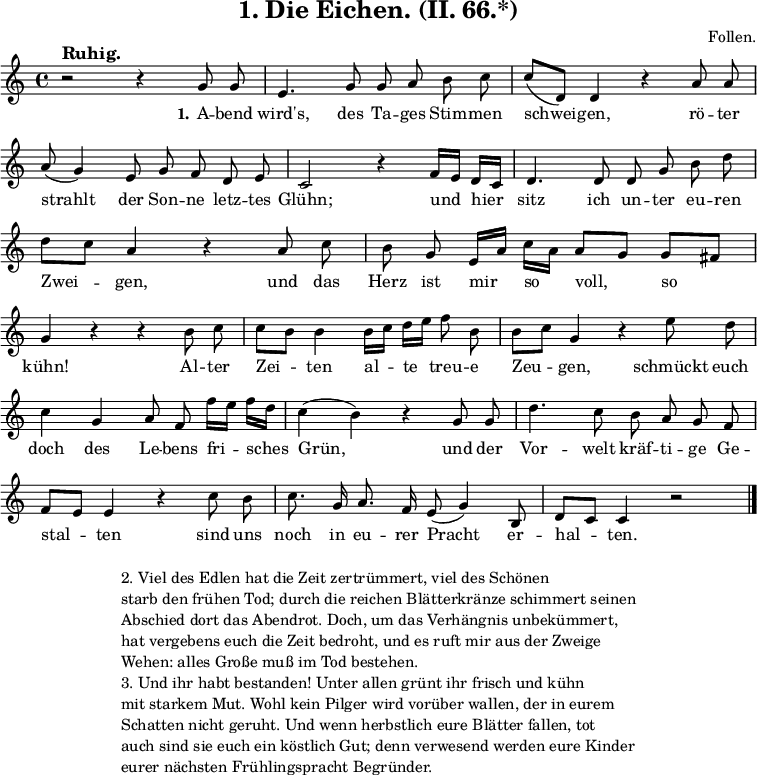 
\version "2.12.3"

\header {
  title = "1. Die Eichen. (II. 66.*)"
  % Voreingestellte LilyPond-Tagline entfernen
  composer = "Follen."
  tagline = ##f
}

global = {
  \key c \major
  \time 4/4
}

melody = \relative c'' {
  \global \autoBeamOff
  % Musik folgt hier.
  r2^\markup {\bold \large "Ruhig."} r4 g8 g8 e4. g8 g8 a b c c[( d,]) d4 r a'8 a \break
  a( g4) e8 g f d e c2 r4 f16[ e] d[ c] d4. d8 d g \break
  b d d[ c] a4 r a8 c b g e16[ a] c[ a] a8[ g] g[ fis] \break
  g4 r r b8 c c[ b] b4 b16[ c] d[ e] f8 b, b[ c] g4 r e'8 d \break
  c4 g a8 f f'16[ e] f[ d] c4( b) r g8 g d'4. c8 b a g f \break
  f[ e] e4 r c'8 b c8. g16 a8. f16 e8( g4) b,8 d[ c] c4 r2 \bar "|."  
}

verseOne = \lyricmode {
  \set stanza = "1."
  % Text folgt hier.
  A -- bend wird's, des Ta -- ges Stim -- men schwei -- gen, rö -- ter
  strahlt der Son -- ne letz -- tes Glühn; und hier sitz ich un -- ter 
  eu -- ren Zwei -- gen, und das Herz ist mir so voll, so
  kühn! Al -- ter Zei -- ten al -- te treu -- e Zeu -- gen, schmückt euch
  doch des Le -- bens fri -- sches Grün, und der Vor -- welt kräf -- ti -- ge Ge -- 
  stal -- ten sind uns noch in eu -- rer Pracht er -- hal -- ten.
}

verseTwo = \lyricmode {
  \set stanza = "2."
  % Text folgt hier.
}

\score {
  \new Staff { \melody }
  \addlyrics { \verseOne }
  \addlyrics { \verseTwo }
  \layout {
    indent = 0.0
    \context {
      \Score
      \remove "Bar_number_engraver"
    }
  }
  \midi {
    \context {
      \Score
      tempoWholesPerMinute = #(ly:make-moment 100 4)
    }
  }
}

\markup {
  \fill-line {
     \column {
      \line { 
        \column {
           "2. Viel des Edlen hat die Zeit zertrümmert, viel des Schönen"
"starb den frühen Tod; durch die reichen Blätterkränze schimmert seinen"
"Abschied dort das Abendrot. Doch, um das Verhängnis unbekümmert,"
"hat vergebens euch die Zeit bedroht, und es ruft mir aus der Zweige"
"Wehen: alles Große muß im Tod bestehen."
        }
       }
      \hspace #0.4
      \line {
        \column {
"3. Und ihr habt bestanden! Unter allen grünt ihr frisch und kühn"
"mit starkem Mut. Wohl kein Pilger wird vorüber wallen, der in eurem"
"Schatten nicht geruht. Und wenn herbstlich eure Blätter fallen, tot"
"auch sind sie euch ein köstlich Gut; denn verwesend werden eure Kinder"
"eurer nächsten Frühlingspracht Begründer."
        } 
       }
      }
   }
  \hspace #0.1 
}
