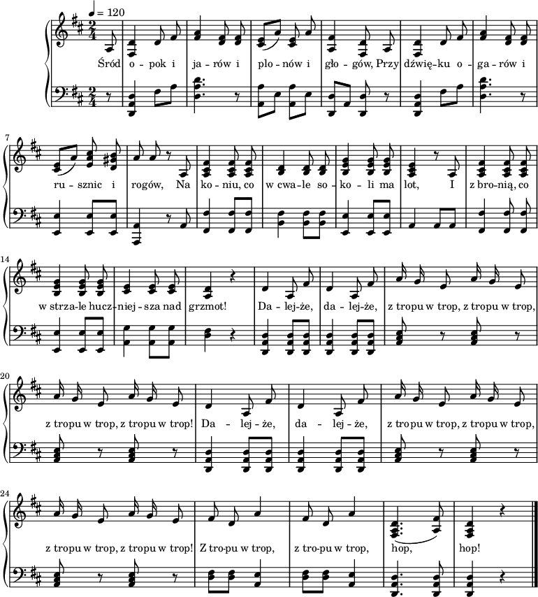 
\version "2.20.0"

\header{
title = ""
poet = ""
composer = ""
arranger = ""
tagline = ""
}

\score{
<<
%\new Voice = "mel" {
% \set Staff.midiInstrument = #"fiddle"

%\autoBeamOff
%\relative c'' {
%\clef treble
%\key d \major
%\time 2/4
%\tempo 4 = 120

% tu melodia

%} }

% \new Lyrics \lyricsto mel \lyricmode {

% tu liryka

%}

\new PianoStaff <<
\new Staff = "RH"
\relative c' {
\clef treble
\key d \major
\time 2/4
\tempo 4 = 120

   \autoBeamOff
% tu prawa ręka
   \partial 8 a8 | <fis d'>4 d'8 fis | <fis a>4 <d fis>8 <d fis> |
   <cis e>8[( a']) <cis, e> a' | <a, fis'>4 <fis d'>8 a8 |
   <fis d'>4 d'8 fis | <fis a>4 <d fis>8 <d fis> |
   <cis e>8[( a']) <e a cis>8 <d gis b>8 | a'8 a r8 a,8 |

   <a cis fis>4 <a cis fis>8  <a cis fis>8 ] | <b d>4 <b d>8  <b d>8 |
   <b e g>4 <b e g>8 <b e g> | <a cis e>4 r8 a8 |
   <a cis fis>4 <a cis fis>8 <a cis fis> | <b e g>4 <b e g>8  <b e g>  |
% ?
   <cis e>4 <cis e>8 <cis e> | <a d>4 r4 |

   d4 a8 fis' | d4 a8 fis' |
   a16 g e8 a16 g e8 | a16 g e8 a16 g e8 |
   d4 a8 fis' | d4 a8 fis' |
   a16 g e8 a16 g e8 | a16 g e8 a16 g e8 |

   fis8 d a'4 | fis8 d a'4 |
   <fis, a d>4.( <a fis'>8 ) | <fis a d>4 r4 \bar "|."
   
}

\addlyrics { \small {
   Śród o -- pok i ja -- rów i plo -- nów i gło -- gów,
   Przy dźwię -- ku o -- ga -- rów i ru -- sznic i ro -- gów,
 
   Na ko -- niu, co w_cwa -- le so -- ko -- li ma lot,
   I z_bro -- nią, co w_strza -- le hucz -- niej -- sza nad grzmot! 

   Da -- lej -- że, da -- lej -- że,
   z_tro -- pu w_trop, z_tro -- pu w_trop,
   z_tro -- pu w_trop, z_tro -- pu w_trop!
 
   Da -- lej -- że, da -- lej -- że,
   z_tro -- pu w_trop, z_tro -- pu w_trop,
   z_tro -- pu w_trop, z_tro -- pu w_trop!

   Z_tro -- pu w_trop, z_tro -- pu w_trop, hop, hop!
} }

\new Staff = "LH"
 {
\clef bass
\key d \major
\time 2/4

% tu lewa ręka
   \autoBeamOff
   \partial 8 r8 | <d, a, d>4 fis8[ a] | <d a d'>4. r8 |
   <a, a>8[ e] <a, a>8[ e] | <d, d>8[ a,] <d, d>8 r8 |
   <d, a, d>4 fis8[ a] | <d a d'>4. r8 |
   <e, e>4 <e, e>8[ <e, e>] | <a,, a,>4 r8 a,8 |

   <fis, fis>4 <fis, fis>8[ <fis, fis>] | <b, fis>4 <b, fis>8[ <b, fis>] |
   <e, e>4 <e, e>8[ <e, e>] | a,4 a,8[ a, ] |
   <fis, fis>4 <fis, fis>8 <fis, fis> | <e, e>4 <e, e>8[ <e, e>] |
% ?
   <a, g>4 <a, g>8[ <a, g> ] | <d fis>4 r4 |
%   <g, g>4 <g, g>8[ <g, g> ] | <d fis>4 r4 |

   <d, a, d>4 <d, a, d>8[ <d, a, d> ] | <d, a, d>4 <d, a, d>8[ <d, a, d> ] |
   <a, cis e>8 r8 <a, cis e>8 r8 | <a, cis e>8 r8 <a, cis e>8 r8 | 
   <d, a, d>4 <d, a, d>8[ <d, a, d> ] | <d, a, d>4 <d, a, d>8[ <d, a, d> ] |
   <a, cis e>8 r8 <a, cis e>8 r8 | <a, cis e>8 r8 <a, cis e>8 r8 | 

   <d fis>8[ <d fis> ] <a, e>4 | <d fis>8[ <d fis> ] <a, e>4 |
   <d, a, d>4. <d, a, d>8 | <d, a, d>4 r4 \bar "|."
}
>>
>>
\midi{}
\layout{}

}
