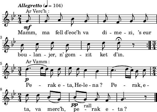 
\version "2.22.0"
\score {
  \new Staff {
    \relative c'{
      \key bes \major
      \tempo \markup {\italic "Allegretto"} 4 = 104
      \autoBeamOff
      \time 2/4
      \partial 8*1
      g'8^\markup {"Ar Verc’h :"}\mf g a bes g | g f g g \break
      bes c d bes | c d d\fermata r \bar ":|." \break
      \time 3/4 d4.(^\markup {"Ar Vamm :"}\p ees16[ d]) c8 d | ees d c4 bes | c4.( d16[ c]) bes8 c \break
      \time 2/4 d8 d bes([ g]) | bes([\pp g])-"rall" g f | g4. r8 \bar "|."
    }
    \addlyrics{
      Mamm, ma fell d’eoc’h va di -- me -- zi, ’s_eur
      bou -- lan -- jer, n’_gom -- zit ket d’in.
      Pe -- rak e -- ta, He -- le -- na_? Pe -- rak, e --
      ta, va merc’h, pe -- rak e -- ta_?
    }
  }
  \layout {
    indent = #00
    line-width = #125
  }
  \midi {}
}
\header { tagline = ##f }
