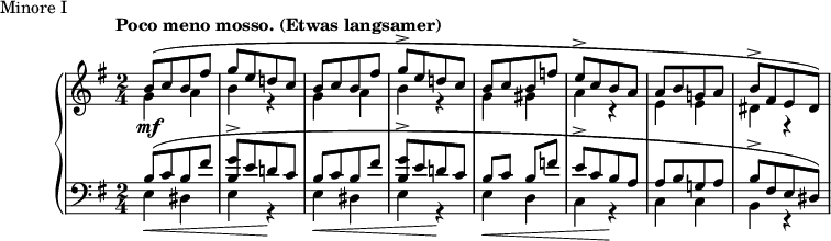 
\version "2.18.2"
\header {
  tagline = ##f
}
upper = \relative c'' {
  \clef treble 
  \key e \minor
  \time 2/4
  \tempo "Poco meno mosso. (Etwas langsamer)"


   %%Schumann, Arabeske, op. 18 Minore I
   s4*0\mf << { b8([ c b fis'] g[ e d! c] | b8[ c b fis'] g-> [ e d! c] } \\ { \repeat unfold 2 { g4 a b r4 } } >>
   << { b8[ c b f'] e->[ c b a] a[ b g! a] b->[ fis e dis]) } \\ { g4 gis  a r4 e e dis r4 } >>
   << {} \\ {} >>
}

lower = \relative c' {
  \clef bass
  \key e \minor
  \time 2/4

   \repeat unfold 2 { << { b8[( c b fis'] < g b, >8-> [ e d! c] } \\ { e,4\< dis e r4\! } >> }
   << { b'8 c b f'! | e->[ c b a] | a[ b g! a] | b->[ fis e dis]) } \\ { e4\< d c r4\! c c b r4 } >>
   << {} \\ {} >>
}

  \header {
    piece = "Minore I"
  }

\score {

  \new PianoStaff <<
    \new Staff = "upper" \upper
    \new Staff = "lower" \lower
  >>
  \layout {
    \context {
      \Score
      \remove "Time_signature_engraver"
    }
  }
  \midi { \tempo 4 = 112 }
}
