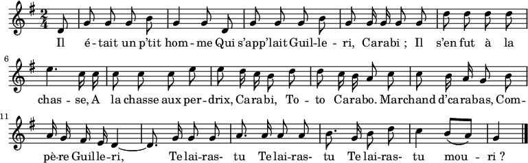 
\relative c' {
  \key g \major
  \time 2/4
  \partial 8
  \autoBeamOff
  d8
  g g g b
  g4 g8 d

  g g g b
  g g16 g g8 g
  d' d d d

  e4. c16 c
  c8 c c e
  e d16 c b8 d

  d c16 b a8 c
  c b16 a g8 b

  a16 g fis e d4~
  d8. g16 g8 g
  a8. a16 a8 a

  b8. g16 b8 d
  c4 b8[( a])
  g4 \bar "|."
}
\addlyrics{
  Il é -- tait un p’tit hom -- me 
  Qui s’app’ -- lait Guil -- le -- ri,
  Ca -- ra -- bi_;
  Il s’en fut à la chas -- se,
  A la chasse aux per -- drix,
  Ca -- ra -- bi,
  To -- to Ca -- ra -- bo. 
  Mar -- chand d’ca -- ra -- bas,
  Com -- pè -- re Guil -- le -- ri,
  Te lai -- ras- tu
  Te lai -- ras- tu
  Te lai -- ras- tu mou -- ri_?
}
\midi {
  \context {
    \Score
    tempoWholesPerMinute = #(ly:make-moment 100 4)
  }
}
