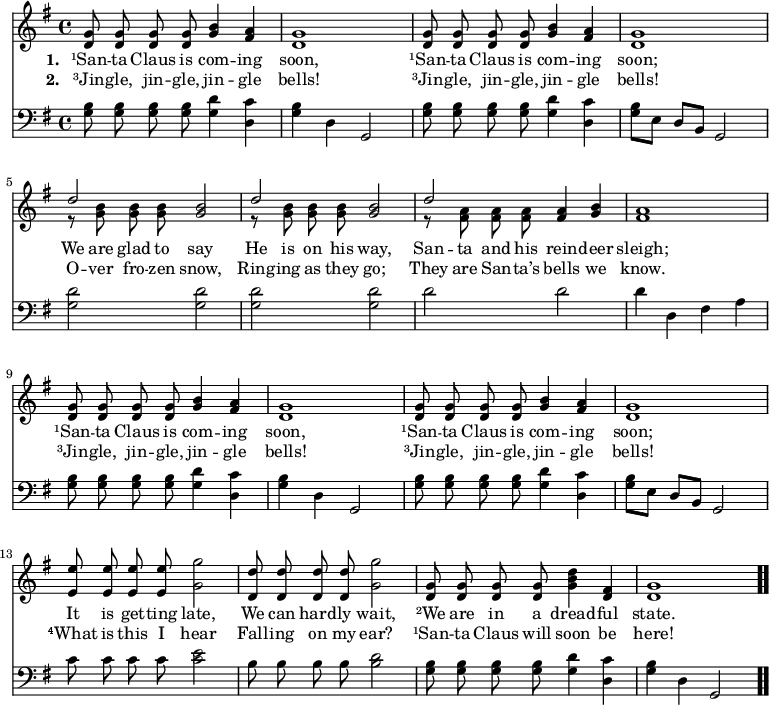 \relative c' { << \new Voice = "a" { \time 4/4 \key g \major \autoBeamOff <d g>8 <d g> <d g> <d g> <g b>4 <fis a> <d g>1 <d g>8 <d g> <d g> <d g> <g b>4 <fis a> <d g>1 << { d'2 } \\ { \autoBeamOff r8 <g, b> <g b> <g b> } >> <g b>2 << { d'2 } \\ { \autoBeamOff r8 <g, b> <g b> <g b> } >> <g b>2 << { d'2 } \\ { \autoBeamOff r8 <fis, a> <fis a> <fis a> } >> <fis a>4 <g b> <fis a>1 <d g>8 <d g> <d g> <d g> <g b>4 <fis a> <d g>1 <d g>8 <d g> <d g> <d g> <g b>4 <fis a> <d g>1 <e e'>8 <e e'> <e e'> <e e'> <g g'>2 <d d'>8 <d d'> <d d'> <d d'> <g g'>2 <d g>8 <d g> <d g> <d g> <g b d>4 <d fis> <d g>1 \bar ".." } \new Lyrics \lyricmode { \set associatedVoice = #"a" \set stanza = #"1. " ¹San8 -- ta Claus is com4 -- ing soon,1 ¹San8 -- ta Claus is com4 -- ing soon;1 We8 are glad to say2 He8 is on his way,2 San8 -- ta and his rein4 -- deer sleigh;1 ¹San8 -- ta Claus is com4 -- ing soon,1 ¹San8 -- ta Claus is com4 -- ing soon;1 It8 is get -- ting late,2 We8 can hard -- ly wait,2 ²We8 are in a dread4 -- ful state.1 } \new Lyrics \lyricmode { \set associatedVoice = #"a" \set stanza = #"2. " ³Jin8 -- gle, jin -- gle, jin4 -- gle bells!1 ³Jin8 -- gle, jin -- gle, jin4 -- gle bells!1 O8 -- ver fro -- zen snow,2 Ring8 -- ing as they go;2 They8 are San -- ta’s bells4 we know.1 ³Jin8 -- gle, jin -- gle, jin4 -- gle bells!1 ³Jin8 -- gle, jin -- gle, jin4 -- gle bells!1 ⁴What8 is this I hear2 Fall8 -- ing on my ear?2 ¹San8 -- ta Claus will soon4 be here!1 } \new Staff { \time 4/4 \key g \major \clef bass \autoBeamOff \relative c' { <g b>8 <g b> <g b> <g b> <g d'>4 <d c'> <g b> d g,2 <g' b>8 <g b> <g b> <g b> <g d'>4 <d c'> <g b>8[e] d[b] g2 <g' d'> <g d'> <g d'> <g d'> d' d d4 d, fis a <g b>8 <g b> <g b> <g b> <g d'>4 <d c'> <g b> d g,2 <g' b>8 <g b> <g b> <g b> <g d'>4 <d c'> <g b>8[e] d[b] g2 c'8 c c c <c e>2 b8 b b b <b d>2 <g b>8 <g b> <g b> <g b> <g d'>4 <d c'> <g b> d g,2 } } >> }