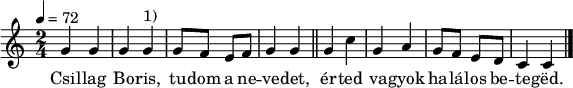 
{
   <<
   \relative c' {
      \key a \minor
      \time 2/4
      \tempo 4 = 72
%      \set Staff.midiInstrument = "drawbar organ"
      \transposition c'
%       Csillag Boris, tudom a nevedet,
        g'4 g g g^\markup { 1) } g8 f e f g4 g \bar "||"
%       érted vagyok halálos beteged.
        g c g a g8 f e d c4 c
        \bar "|."
      }
   \addlyrics {
        Csil -- lag Bo -- ris, tu -- dom a ne -- ve -- det,
        ér -- ted va -- gyok ha -- lá -- los be -- te -- gëd.
      }
   >>
}
