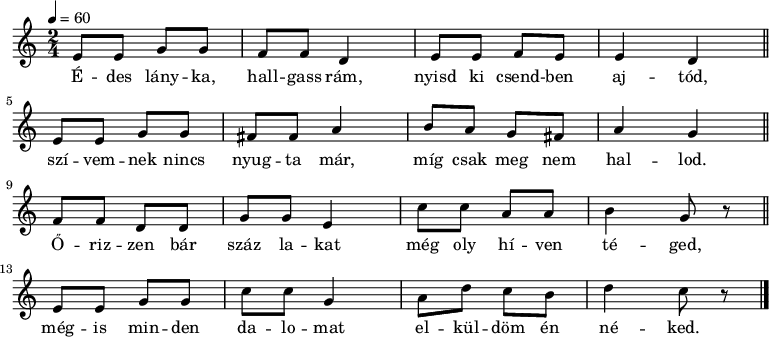 
{
 <<
 \relative c' {
 \key a \minor
 \time 2/4
 \tempo 4 = 60
 \set Staff.midiInstrument = "electric guitar (jazz)"
 \transposition c'
% Édes lányka, hallgass rám, nyisd ki csendben ajtód,
 e8 e g8 g f f d4 e8 e f e e4 d \bar "||" \break
% szívemnek nincs nyugta már, míg csak meg nem hallod.
 e8 e g g fis fis a4 b8 a g fis a4 g \bar "||" \break
% Őrizzen bár száz lakat még oly híven téged,
 f8 f d d g g e4 c'8 c a a b4 g8 r \bar "||" \break
% mégis minden dalomat elküldöm én néked.
 e8 e g g c c g4 a8 d c b d4 c8 r \bar "|."
 }
 \addlyrics {
 É -- des lány -- ka, hall -- gass rám, nyisd ki csend -- ben aj -- tód,
 szí -- vem -- nek nincs nyug -- ta már, míg csak meg nem hal -- lod.
 Ő -- riz -- zen bár száz la -- kat még oly hí -- ven té -- ged,
 még -- is min -- den da -- lo -- mat el -- kül -- döm én né -- ked.
 }
 >>
}
