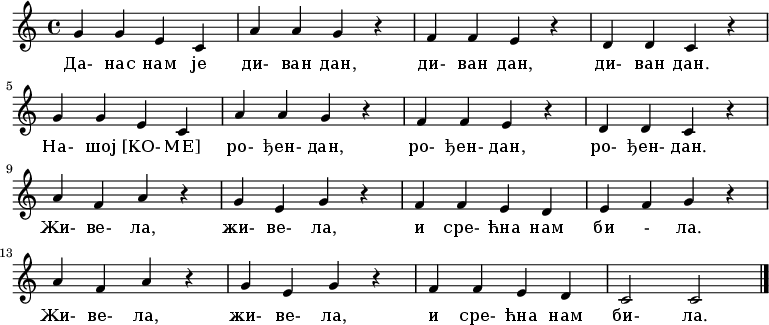 \relative c' {
 \key c \major \time 4/4
 g'4 g4 e4 c4 \bar "|" a'4 a4 g4 r \bar "|"
 f4 f4 e4 r \bar "|" d4 d4 c4 r \bar "|" \break

 g'4 g4 e4 c4 \bar "|" a'4 a4 g4 r \bar "|"
 f4 f4 e4 r \bar "|" d4 d4 c4 r \bar "|" \break

 a'4 f4 a4 r \bar "|" g4 e4 g4 r \bar "|"
 f4 f4 e4 d4 \bar "|" e4 f4 g4 r \bar "|" \break

 a4 f4 a4 r \bar "|" g4 e4 g4 r \bar "|"
 f4 f4 e4 d4 \bar "|" c2 c2 \bar "|."
 }
 \addlyrics {
 Da- nas nam je di- van dan, di- van dan, di- van dan.
 Na- šoj [KO- ME] ro- đen- dan, ro- đen- dan, ro- đen- dan.
 Ži- ve- la, ži- ve- la, i sre- ćna nam bi - la.
 Ži- ve- la, ži- ve- la, i sre- ćna nam bi- la.
 }