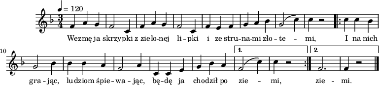 
\version "2.20.0"

\header {
   tagline = ""
}

melodia = \relative f' {
   \clef treble
   \key f \major
   \time 3/4
   \tempo 4=120

   f4 a g | f2 c4 |
   f4 a g | f2 c4 |
   f e f | g a bes |
   g2( c4) | c4 r2 |
\repeat volta 2 {
   c4 c bes | g2 bes4 |
   bes bes a | f2 a4 | 
   c,4 c e | g bes a | 
   }
   \alternative {
      { f2( c'4) | c4 r 2 | }
      { f,2. | f4 r 2 \bar "|." }
   }
 }

\score {

\new Staff {
\melodia

\addlyrics { \small {
   We -- zmę ja skrzy -- pki
   z_zie -- lo -- nej li -- pki
   i ze stru -- na -- mi zło -- te -- mi,

   I na nich gra -- jąc,
   lu -- dziom śpie -- wa -- jąc,
   bę -- dę ja cho -- dził po zie -- mi,
   zie -- mi.
} }
}
\layout{}
}
\score {
\new Staff \with { midiInstrument="fiddle" } {
\unfoldRepeats
\melodia
}
\midi{}
}
