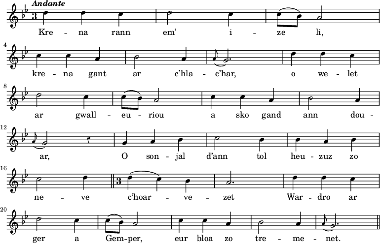 
\relative c''
{
\key g \minor
\autoBeamOff
\clef treble
\override Staff.TimeSignature #'style = #'single-digit
\time 3/4
\override Rest #'style = #'classical
\tempo \markup { \italic Andante}

d4 d4 c4 | d2 c4 | c8 ([ bes]) a2
\break
c4 c4 a4 | bes2 a4 | \appoggiatura a8 g2. | d'4 d4 c4
\break
d2 c4 | c8 ([ bes]) a2 | c4 c4 a4 | bes2 a4
\break
\appoggiatura a8 g2 r4 | g4 a4 bes4 | c2 bes4 | bes4 a4 bes4
\break
c2 d4 \bar "||" \override Staff.TimeSignature #'style = #'single-digit
\time 3/4 d4 ( c) bes | a2. | d4 d4 c4
\break
d2 c4 | c8 ([ bes]) a2 | c4 c4 a4 | bes2 a4 | \appoggiatura a8 g2. \bar "||"
}

\addlyrics {
Kre -- na rann  em’ i -- ze li, 
kre -- na gant ar c’hla -- c’har, o we -- let 
ar gwall -- eu -- riou a sko gand ann dou --
ar, O son -- jal d’ann tol heu -- zuz zo
ne -- ve c’hoar -- ve -- zet War -- dro ar
ger a Gem -- per, eur bloa zo tre -- me -- net. 
}
