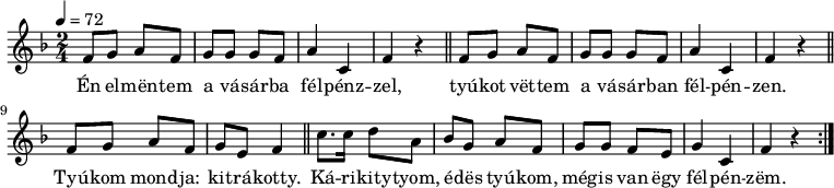 
{
   <<
   \relative c' {
      \key f \major
      \time 2/4
      \tempo 4 = 72
      \set Staff.midiInstrument = "slap bass 1"
      \transposition c'
%       Én elmentem a vásárba félpénzzel,
%       tyúkot vettem a vásárba félpénzen.
        \repeat unfold 2 { f8 g a f g g g f a4 c, f r \bar "||" }
%       Tyúkom mondja: kitrákotty.
        f8 g a f g e f4 \bar "||"
%       Kárikittyom, édes tyúkom, mégis van egy félpénzem.
        c'8. c16 d8 a bes g a f g g f e g4 c, f r \bar ":|."
      }
   \addlyrics {
        Én el -- mën -- tem a vá -- sár -- ba fél -- pénz -- zel,
        tyú -- kot vët -- tem a vá -- sár -- ban fél -- pén -- zen.
        Tyú -- kom mond -- ja: kit -- rá -- kotty.
        Ká -- ri -- kity -- tyom, é -- dës tyú -- kom, még -- is van ëgy fél -- pén -- zëm.
      }
   >>
}
