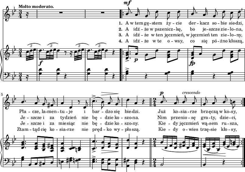 
lVarA = \lyricmode { \set stanza = "1. " A w_tem gę -- stem ży -- cie der -- kacz so -- bie sie -- dzi, Pła -- cze, la -- men -- tu -- je i bar -- dzo się bie -- dzi. Już ko -- sia -- rze brz -- ęczą w_ko -- sy, }

sVarCp = { \partial 16 r16 | <g d'>4 <g d'> r | <g d'> <g d'> r }

lVarC = \lyricmode { \set stanza = "3. " A idź -- że w_ten jęcz -- mień, w_jęcz -- mień ten zie -- lo -- ny, Je -- szcze i za mie -- siąc nie bę -- dzie ko -- szo -- ny. Kie -- dy jęcz -- mień wą -- sem ru -- sza, }

sVarA = { \partial 16 r16 | R2.*2 \bar ".|:" \stemUp bes8.^\mf \stemNeutral a16 g8 d' c d | % w1
\stemUp bes8. \stemNeutral a16 g8 d' c d \breathe | \stemUp bes4. a8 g fis | a4 d, r8 d \stemNeutral | % w2
c'4.^>( bes8^\>) a g\! | d'4 a r \bar "||" \time 2/4 \stemUp bes8.^\p a16 bes8^\markup { \small \italic "crescendo" } a | g a bes \stemNeutral b | }

sVarCrep = { <g bes>4^> r <g a> | % w1
<g bes> r <g a> | <g bes> bes,8[c cis d] | e4 <fis a> <f g> | % w2
<es g>4.^> <d g>8[<c g'> <bes g'>] | \stemDown <a fis'>4 \stemNeutral <d fis> r \bar "||" \time 2/4 bes2 | bes4 r | }

sVarB = { \partial 16 \tuplet 3/2 { c32([d es] } | d8._\f)[\tuplet 3/2 { c32( d es] } d4) r8 r16 \tuplet 3/2 { c32([d es] } | d8.)[\tuplet 3/2 { c32( d es] } d4) r \bar ".|:" <d, g bes>8._>[a'16_\p] g8[d'] \stemDown <es, g c>[d'] \stemNeutral | % w1
<d, g bes>_\fp[a'] g[d'] \stemDown <es, g c>[d'] \stemNeutral | <d, g bes>4. <c es a>8[<bes es g> <a d fis>] | <a d a'>4 <c d> <b d> | % w2
<c c'>4._> <d bes'>8_\>[<es a> <d g>\!] | <d d'>4 <d a'> r \bar "||" \time 2/4 bes'16([d, f <d a'>] <fis bes>[d <fis a> d]) | <es g>_\<([bes <es a> bes]) <g' bes>\!([es <g b> es]) | }

lVarB = \lyricmode { \set stanza = "2. " A idź -- że w_psze -- nicz -- kę, bo je -- szcze zie -- lo -- na, Je -- szcze i za ty -- dzień nie bę -- dzie ko -- szo -- na. Nim prze -- nio -- sę gra -- ty, dzie -- ci, }

lVarD = \lyricmode { \set stanza = "4. " A idź -- że w_te o -- wsy, co się pó -- źno kło -- szą, Ztam -- tąd cię ko -- sia -- rze nie pręd -- ko wy -- pło -- szą. Kie -- dy o -- wies trzę -- sie kło -- sy, }

\paper { #(set-paper-size "a3")
 oddHeaderMarkup = "" evenHeaderMarkup = "" }
\header { tagline = ##f }
\version "2.18.2"
\score {
\midi {  }
\layout { line-width = #200
indent = 0\cm}
<<
  \new Staff { \clef "violin" \key g \minor \time 3/4 \tempo \markup { \small \bold "Molto moderato." } \autoBeamOff \relative b' { \sVarA } }
  \addlyrics { \small \lVarA }
  \addlyrics { \small \lVarB }
  \addlyrics { \small \lVarC }
  \addlyrics { \small \lVarD }
  \new PianoStaff <<
    \new Staff = "up" { \clef "violin" \key g \minor \time 3/4 \override TupletBracket #'direction = #UP \override TupletBracket.bracket-visibility = ##f \relative c'' { \sVarB } }
    \new Staff = "down" { \clef "bass" \key g \minor \time 3/4 \relative g { \sVarCp \repeat volta 4 { \sVarCrep } } }
  >>
>> }