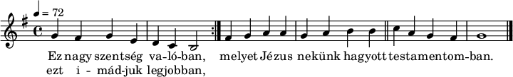 
\version "2.14.2"
\header {
 tagline = "" % ne legyen copyright szöveg
 }
dallam = { \relative c' {
 \key g \major
 \time 4/4
 \tempo 4 = 72
 \set Staff.midiInstrument = "drawbar organ"
 \transposition c'
 \repeat volta 2 { g'4 fis g e d c b2 }
 fis'4 g a a g a b b \bar "||" c a g fis g1 \bar "|."
 }
}
\score {
 <<
 \dallam
 \addlyrics {
 Ez nagy szent -- ség va -- ló -- ban,
 me -- lyet Jé -- zus ne -- künk ha -- gyott
 tes -- ta -- men -- tom -- ban.
 }
 \addlyrics {
 ezt i -- mád -- juk leg -- job -- ban,
 }
 >>
 \layout {
 indent = 0.0\cm
 }
}
\score {
 \unfoldRepeats
 \dallam
 \midi { }
}
