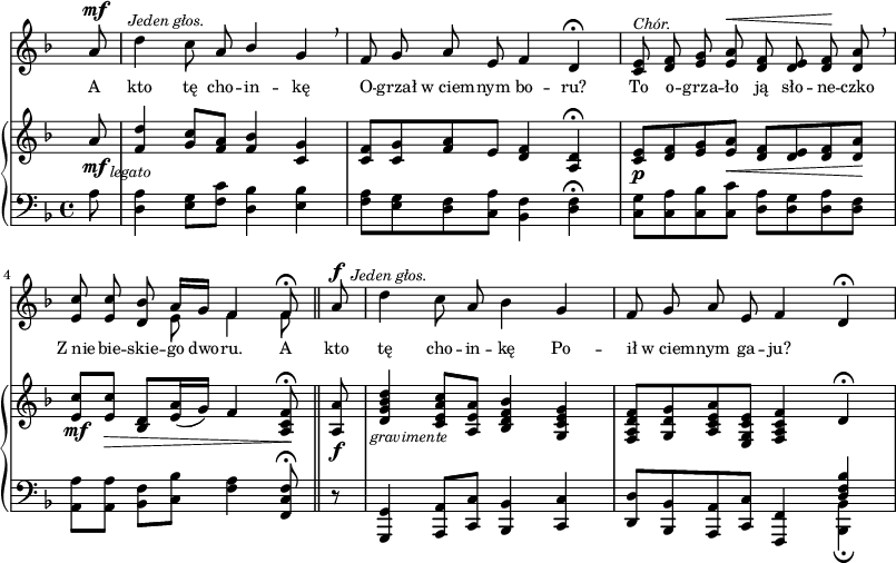 
sVarC = { \partial 8 a8 | <d, a'>4 <e g>8[<f c'>] <d bes'>4 <e bes'> | <f a>8[<e g> <d f> <c a'>] <bes f'>4 <d f>\fermata | % w1
<c g'>8[<c a'> <c bes'> <c c'>] <d a'>[<d g> <d a'> <d f>] | \partial 2.. <a a'>[<a a'>] <bes f'>[<c bes'>] <f a>4 <f, c' f>8\fermata \bar "||" % w2
\partial 8 r8 | <g, g'>4 <a a'>8[<c c'>] <bes bes'>4 <c c'> | <d d'>8[<bes bes'> <a a'> <c c'>] <f, f'>4 << { \voiceOne \crossStaff <d'' f bes> } \new Voice { \voiceTwo <bes, bes'>_\fermata } >> \oneVoice | }

sVarA = { \partial 8 a8^\mf^\markup { \halign #-2 \small \italic "Jeden głos." } | \noBreak d4 c8 a \stemUp bes4 \stemNeutral g \breathe | f8 g a e f4 d\fermata | % w1
<c e>8^\markup { \small \italic "Chór." } <d f> <e g> <e a>^\< <d f> <d e> <d f>\! <d a'> \breathe | \partial 2.. <e c'> <e c'> <d bes'> << { \oneVoice a'16[g] f4 f8\fermata } \new Voice { \voiceTwo e8 f4 f8 } >> \bar "||" % w2
\partial 8 a8^\f^\markup { \halign #-1.5 \small \italic "Jeden głos." } | \noBreak d4 c8 a bes4 g | f8 g a e f4 d\fermata | }

lVarA = \lyricmode { A kto tę cho -- in -- kę O -- grzał w_ciem -- nym bo -- ru? To o -- grza -- ło ją sło -- ne -- czko Z_nie -- bie -- skie -- go dwo -- ru. A kto tę cho -- in -- kę Po -- ił w_ciem -- nym ga -- ju? }

sVarB = { \partial 8 a'8_\mf_\markup { \halign #-2 \small \italic "legato" } | <f d'>4 <g c>8[<f a>] <f bes>4 <c g'> | <c f>8[<c g'> <f a> e] <d f>4 <a d>\fermata | % w1
<c e>8_\p[<d f> <e g> <e a>_\<] <d f>[<d e> <d f> <d a'>\!] | \partial 2.. <e c'>_\mf[<e c'>_\>] <d bes>[<e a>16( g)] f4 <a, c f>8\!\fermata \bar "||" % w2
\partial 8 <a a'>8_\f_\markup { \halign #-2 \small \italic "gravimente" } | <d g bes d>4 <c e a c>8[<a e' a>] <bes d f bes>4 <g c e g> | <f a d f>8[<g d' g> <a c e a> <e g c e>] <f a c f>4 \crossStaff d'\fermata | }

\paper { #(set-paper-size "a3")
 oddHeaderMarkup = "" evenHeaderMarkup = "" }
\header { tagline = ##f }
\version "2.18.2"
\score {
\midi {  }
\layout { line-width = #200
\context { \PianoStaff \consists #Span_stem_engraver } indent = 0\cm}
<<
  \new Staff { \clef "violin" \key d \minor \time 4/4 \override Staff.TimeSignature #'transparent = ##t \autoBeamOff \relative f' { \sVarA } }
  \addlyrics { \small \lVarA }
  \new PianoStaff <<
    \new Staff = "up" { \clef "violin" \key d \minor \time 4/4 \override Staff.TimeSignature #'transparent = ##t \relative c' { \sVarB } }
    \new Staff = "down" { \clef "bass" \key d \minor \time 4/4 \relative f { \sVarC } }
  >>
>> }