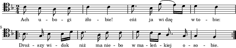 
\relative c' {
\clef tenor
\key f \major
\time 2/4
\autoBeamOff
\stemDown
c8 bes8 a8 bes8 | c4 c4 | d8. bes16 f'8 (e16) [d16] | d4 c4 \break \bar ".|:" 
bes8. \stemUp g16 \stemDown bes8 bes16 [d16] | c8. a16 c8 c8 |
d8 c16 [bes16] \stemUp a8. g16 | g4 f4 \bar ":|."
}
\addlyrics { \small {
Ach u -- bo -- gi żło -- bie! cóż ja wi_dzę w_to -- bie:
Droż -- szy wi -- dok_ niż ma nie -- bo w_ma -- leń_ -- kiej o -- so -- bie.
}}
