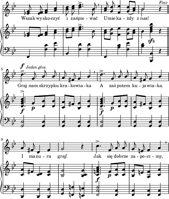 
sVarC = { f,4 <f' c'> <f es'> | bes, <f' d'> <f d'> | f, <a' c> <f es'> | <bes d> <bes,, bes'> r \bar "||" % w1
<g' d'>2 <g d'>4 | <g d'> <g d'> <g d'> | <g d'>2 <g d'>4 | <g d'> <g d'> <g d'> | % w2
<d d'> <d d'> <d d'> | <g d'> <f! f'!> <e e'> | <f c' f>2 <f c'>4 | <f c'> <f c'> <f c'> | }

sVarA = { <es! g>8 <es f> <f a>4 \stemUp <a c> \stemNeutral | <bes d>8 <c es> <d f>4.^> << { \voiceOne bes8 } \new Voice { \voiceTwo bes } >> \oneVoice \breathe | \stemUp <a c>8 <g d'> <f es'>4 <g d'>8([<a c>]) \stemNeutral | << { \voiceOne bes2 } \new Voice { \voiceTwo bes } >> \oneVoice r4^\markup { \small \italic "Fine" } \bar "||" % w1
d4.^>^\f^\markup { \halign #-1.5 \small \italic "Jeden głos." } g,8 \stemUp bes bes | a fis g4 bes \stemNeutral \breathe | d4.^> g,8 \stemUp bes bes | a fis g4 bes \stemNeutral | % w2
a8 fis d4 fis | g2 r4 | c4.^> f,8 a a | g e f4 a \breathe | }

lVarA = \lyricmode { Wszak wy -- sko -- czyć i za -- śpie -- wać U -- mie ka -- żdy z_nas! Graj nam skrz -- ypku kra -- ko -- wia -- ka A zaś po -- tem ku -- ja -- wia -- ka. I ma -- zu -- ra graj! Jak się do -- brze za -- po -- ci -- my, }

sVarB = { <es! g>8[<es f>] <f a>4 <a c> | <bes d>8[<c es>] <d f>4.^> bes8 | <a c>8[<g d'>] <f es'>4 <g d'>8[<a c>] | bes4 <bes d f bes>_\sfz r \bar "||" % w1
<d, g bes d>4.^>_\f g8_\p[<d bes'> <d bes'>] | <c a'>[fis] <bes, g'>4 <d bes'> | <d g bes d>4._>_\f g8_\p[<d bes'> <d bes'>] | <c a'>[fis] <bes, g'>4 <d bes'> | % w2
<c a'>8[fis] <c d>4 <c fis> | <bes g'>2 <bes c g'>4 | <c f! a c>4._\f f8_\p[<c a'> <c a'>] | <bes g'>[e] <a, f'>4 <c a'> | }

\paper { #(set-paper-size "a4")
 oddHeaderMarkup = "" evenHeaderMarkup = "" }
\header { tagline = ##f }
\version "2.18.2"
\score {
\midi {  }
\layout { line-width = #140
indent = 0\cm}
<<
  \new Staff { \clef "violin" \key g \minor \time 3/4 \override Staff.TimeSignature #'transparent = ##t \autoBeamOff \relative f' { \sVarA } }
  \addlyrics { \small \lVarA }
  \new PianoStaff <<
    \new Staff = "up" { \clef "violin" \key g \minor \time 3/4 \override Staff.TimeSignature #'transparent = ##t \autoBeamOff \relative f' { \sVarB } }
    \new Staff = "down" { \clef "bass" \key g \minor \time 3/4 \override Staff.TimeSignature #'transparent = ##t \autoBeamOff \relative f { \sVarC } }
  >>
>> }