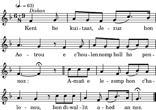 
\version "2.22.0"
\score {
  \new Staff {
    \relative c'{
      \tempo "" 4.=63
      \key f \major
      \compoundMeter #'(6 9 8)
      \partial 8*3
      f4^\markup {\italic Diskan} g8 a[ g f] g( c8.) bes16 \bar "|" \break
      a4. g4 r8 f4 g8 \bar "|" a8[ g f] g( a) g \bar "|" \break
      f4.~ f4\fermata r8 \bar "||" c' c c \bar "|" a4 f8 g([ bes) a] \bar "|"
      a4. g4 r8 c c c \bar "|" a4 f8 g([ bes8.) a16] \bar "|" g4.\fermata \bar "|."
    }
    \addlyrics{
      Kent ho kui -- taat, Je -- zuz hon
      Ao -- trou e c’hou -- len -- nomp holl ho pen --
      noz_: A -- mañ e le -- zomp hon c’ha --
      lo -- nou, hon di -- wal -- lit a -- hed an noz.
    }
  }
  \layout {
    indent = #00
    line-width = #125
  }
  \midi { }
}
\header { tagline = ##f }
