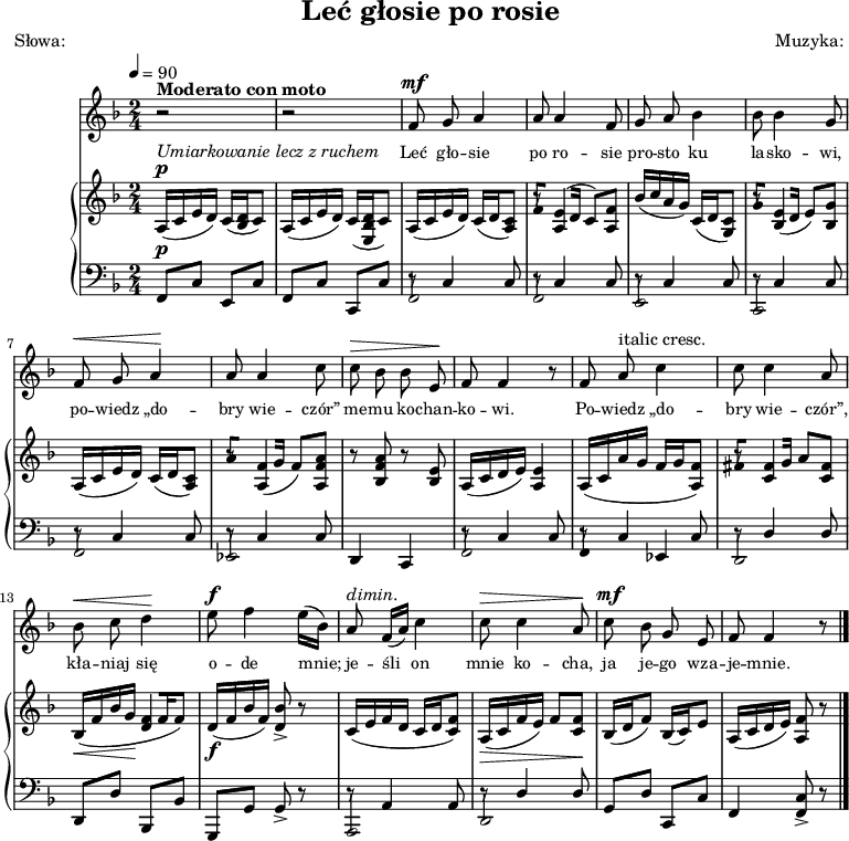 
\version "2.20.0"

\header{
title = "Leć głosie po rosie"
poet = "Słowa: "
%meter = "Opracowanie:"
composer = "Muzyka: "
%arranger = "Aranżacja:"
tagline = ""
}

global = {
\key f \major
\time 2/4
\tempo 4=90
}

\score{
<<
\new Staff \with { midiInstrument = "flute" } {
\new Voice = "mel" {
% \set Staff.midiInstrument = #"fiddle"

\relative f' {
\clef treble
\global
\autoBeamOff

% tu melodia
^\markup { \bold { Moderato con moto } }
   r2 |
   r2 |
^\mf
   f8 g a4 |
   a8 a4 f8 |
   g8 a bes4 |
   bes8 bes4 g8 |

   ^\< f8 g a4 \! |
   a8 a4 c8 |
   ^\> c8 bes bes e, \! |
   f8 f4 r8 |
% ======
   f8 a ^\markup { italic { cresc. } } c4 |
   c8 c4 a8 |
   ^\< bes8 c d4 \! |
^\f
   e8 f4 e16([ bes)] |

   a8 ^\markup { \italic { dimin. } } f16([ a)] c4 |
   ^\> c8 c4 a8 \! |
^\mf
   c8 bes g e |
   f8 f4 r8 \bar "|."    
} }
}
\addlyrics { \small {
% tu liryka
  Leć gło -- sie po ro -- sie
  pro -- sto ku la -- sko -- wi,
  po -- wiedz „do -- bry wie -- czór”
  me -- mu ko -- chan -- ko -- wi.

  Po -- wiedz „do -- bry wie -- czór”,
  kła -- niaj się o -- de mnie;
  je -- śli on mnie ko -- cha,
  ja je -- go wza -- je -- mnie.
} }


\new PianoStaff <<
\new Staff = "RH"
\relative c' {
\clef treble
\global

% tu prawa ręka
^\markup { \italic { Umiarkowanie lecz z ruchem } }
^\p
   a16([ c e d)] c16([ <bes d> c8)] |
   a16([ c e d)] c16([ <e, bes' d> c'8)] |

   a16([ c e d)] c16([ d <a c>8)] |
   << { \stemDown r8 a4 a8 } { \stemUp f'8[ e16^( d] c8)[ f] } >> |
   bes16([ c a g)] c,([ d <g, c>8)] |
   << { \stemDown r8 bes4 bes8 } { \stemUp g'8[ e16( d] e8)[ g] } >> |  

   a,16([ c e d)] c16([ d <a c>8)] |
   << { \stemDown r8 a4 a8 } { \stemUp a'8[ f16( g] f8)[ <f a>] } >> |
   r8 <bes, f' a> r <bes e> |
   a16([ c d e)] <a, e'>4 |
% =======
\stemUp
   a16([ c a' g] f[ g <a, f'>8)] |
   << {\stemDown r8 c4 c8 } { \stemUp fis8[ fis16 g] a8[ fis] } >> |
   _\< bes,16([ f' bes g] \! << { d4 } { f16([ f f8)] } >> |
_\f
   d16([ f bes f)] <d bes'>8-> r8 |

   c16([ e f d] c[ d <c f>8)] |
   _\> a16([ c f e)] f8[ <c f>] \! |
   bes16([ d f8)] bes,16([ c) e8] |
   a,16([ c d e)] <a, f'>8 r8 \bar "|."        
}
\new Staff = "LH" {
\clef bass
\global

% tu lewa ręka
^\p
    f,8[ c] e,[ c] |
    f,[ c] c,[ c] |

    << { \stemDown f,2 } { \stemUp r8 c4 c8 } >> |
    << { \stemDown f,2 } { \stemUp r8 c4 c8 } >> |
    << { \stemDown e,2 } { \stemUp r8 c4 c8 } >> |
    << { \stemDown c,2 } { \stemUp r8 c4 c8 } >> |

    << { \stemDown f,2 } { \stemUp r8 c4 c8 } >> | 
    << { \stemDown es,2 } { \stemUp r8 c4 c8 } >> |
    d,4 c, |
    << { \stemDown f,2 } { \stemUp r8 c4 c8 } >> | 
% =======
    << { \stemDown f,4 es, } { \stemUp r8 c4 c8 } >> |
    << { \stemDown d,2 } { \stemUp r8 d4 d8 } >> |
    d,8[ d] bes,,[ bes,] |
    g,,[ g,] g,-> r8 |

    << { \stemDown a,,2 } { \stemUp r8 a,4 a,8 } >> |
    << { \stemDown d,2 } { \stemUp r8 d4 d8 } >> |
    g,8[ d] c,[ c] |
    f,4  <f, c>8-> r8 \bar "|."
}
>>
>>

\layout{}
\midi{}
}
