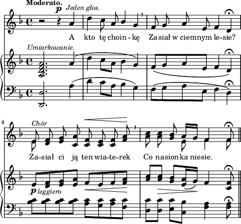 
sVarB = { <a d f a>2.^\markup { \halign #-0.5 \small \italic "Umiarkowanie." }  a'4( | d c8[a] bes4 g) | f8([g a e] f4 d\fermata) | % w1
e8_\p_\markup { \halign #-1.5 \small \italic "leggiero" } [<d f> <e g> <e a>] f_\<[e f <f a>\!] | \partial 2.. \stemUp <a c>[<a c>_\>] \stemNeutral <g bes>[<e a>16( g\!)] f4 <c f>8\fermata \bar "||" }

sVarA = { r2 r4^\p^\markup { \halign #-1.5 \small \italic "Jeden głos." } a | d c8 a \stemUp bes4 \stemNeutral g \breathe | f8 g a e f4 d\fermata | % w1
<< { e8^\markup { \small \italic "Chór" } } \new Voice { \stemDown e8 \stemNeutral } >> \oneVoice <d f> <e g> <c a'> <c f>^\< <c e> <c f> <f a>\! \breathe | \partial 2.. <a c> <a c> <g bes> << { \voiceOne a16[g] f4 f8\fermata } \new Voice { \voiceTwo e8 f4 f8 } >> \oneVoice \bar "||" }

lVarA = \lyricmode { A kto tę cho -- in -- kę Za -- siał w_ciem -- nym le -- sie? Za -- siał ci ją ten wia -- te -- rek Co na -- sion -- ka nie -- sie. }

sVarC = { <d d'>2. a''4( | d c8[a] bes4 g) | f8([g a e] f4 d\fermata) | <bes' c>8[<bes c> <bes c> <bes c>] <a c>[<g c> <a c> <f c'>] | \partial 2.. <d c'>[<d c'>] <e c'>[<c bes'>] <f a>4 <f a>8\fermata \bar "||" }

\paper { #(set-paper-size "a4")
 oddHeaderMarkup = "" evenHeaderMarkup = "" }
\header { tagline = ##f }
\version "2.18.2"
\score {
\midi {  }
\layout { line-width = #120
\context { \PianoStaff \consists #Span_stem_engraver } indent = 0\cm}
<<
  \new Staff { \clef "violin" \key d \minor \time 4/4 \tempo \markup { \small \bold "Moderato." } \autoBeamOff \relative a' { \sVarA } }
  \addlyrics { \small \lVarA }
  \new PianoStaff <<
    \new Staff = "up" { \clef "violin" \key d \minor \time 4/4 \relative a { \sVarB } }
    \new Staff = "down" { \clef "bass" \key d \minor \time 4/4 \relative d, { \sVarC } }
  >>
>> }