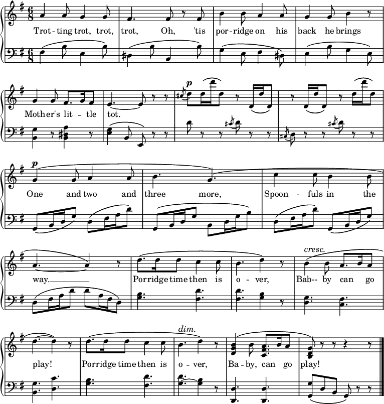 
\relative c'' {
  \new GrandStaff <<
   \new Staff { \override Score.BarNumber  #'transparent = ##t 
   \key g \major
    \time 6/8
      a4 a8 g4 g8 fis4. fis8 r fis b4 b8 a4 a8 g4 g8 b4 r8 g4 g8 fis8. g16 fis8 e4.~e8 r8 r \acciaccatura cis'8 d^\markup { \dynamic p } d16 \(d' d,8\) r d,16 \(d' d,8\) r d16 \(d' d,8\) r d'16 \(d' d,8\) g,4^\markup { \dynamic p } \(g8 a4 a8 b4. g\) \(c4 c8 b4 b8 a4.~a4\) r8 d8. \(d16 d8 c4 c8 b4. d4\) r8\override DynamicTextSpanner.style = #'none ^\cresc b4 \(b8 a8. b16 a8 d4.~d4\)\! r8 d8. \(d16 d8 c4 c8 b4.^\dim d4\) r8 <b g d>4 \(b8 <a fis c>8. b16 a8 <g d b>\)\! r r r4 r8
\bar "|."
    }
     \addlyrics {
Trot -- ting trot, trot, trot, Oh, 'tis por -- ridge on his back he brings Moth --  er's lit -- _ tle tot. 
_ _ _ _ _ _ _ _ _ _ _ _ _
One and two and three more, Spoon -- fuls in the way. __ Por -- ridge time then is o -- ver, Bab-- by can _ go play! Por -- ridge time then is o -- ver, Ba -- by, can _  go play!
}
    \new Staff {
      \clef "bass"
      \key g \major
      fis,4 \(b8 e,4 b'8\) dis,4 \(b'8 b,4 b'8\) g4 \(e8 fis4 dis8\) e4 \(b'8 g4 e8\) <b g'>4 r8 <b dis a'>4 r8 <e g>4 \(b8 e,\) r r d'' r r \acciaccatura cis8 d r r \acciaccatura cis, d r r \acciaccatura cis' d r r g,, \(b16 d g8\) d \(fis16 a d8\) g,, \(b16 d g8 b, d16 g b8\) d, \(fis16 a d8\) g,, \(b16 d g8\) d \(fis16 a d8 d a16 fis d8\) <g b>4. <fis d'> <fis d'> <g b>4 r8 <d g>4. <c fis> <b g'> <d c'> <g b> <fis d'> <g ~ d'> <g b>4 r8 <d d,>4. <d d,> <g g,>8 \(d b g\) r r
    }
  >>
}
