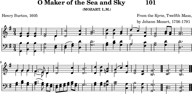 \version "2.16.2" 
skyComposer = \markup { \column { "From the Kyrie, Twelfth Mass," \line { "by Johann Mozart, 1756-1791" } } }
\header { tagline = ##f title = \markup { "O Maker of the Sea and Sky" "          " "101" } subsubtitle = "(MOZART. L.M.)" composer = \skyComposer poet = "Henry Burton, 1605" }
\score { << << \new Staff \with {midiInstrument = #"church organ"} { \key g \major \time 3/4 \relative d' {
  <g d>4 q q | 
  <fis d>2 << { d4 } \\ { d } >> | 
  <c' d,>2 <c fis,>4 |
  <b g>2. |
  <d g,>4 q <b g> |
  << { d4( c) } \\ { e,2 } >> <a d,>4 |
  <g d>2 <b g>8 <a fis> | q2. | \break
  << { g4 g g | fis4.( e8) d4 } \\ { g4 g g | fis4.( e8) d4 } >>
  <c' d,>2 q4 |
  <b d,>2. |
  <d d,>4 <d g,> <b f> |
  << { a4( c) } \\ { e,2 } >> <e' e,>4 |
  <g, d>2 <fis c>4 |
  <g b,>2. \bar "|." 
  <g c,> <g b,> \bar ".." } }
\new Staff \with {midiInstrument = #"church organ"} { \clef bass \key g \major \relative d' {
  <b g,>4 <b b,> <b g,> |
  <a d,>2 <fis d>4 |
  <fis d>( <a fis>) <d d,> |
  <d g,>2. |
  <b g>4 <d b> <d g,> |
  << { a2 } \\ { a } >> <c fis,>4 |
  <b g>2 <d g,>4 |
  <d d,>2. |
  <b g>4 <d b> <b g> |
  <c a>4.( <b g>8\noBeam) <a fis> <g e> |
  <fis d>[ <g e> <a fis> <b g>] <c a> <a fis> |
  << { g2. } \\ { g } >> |
  <b g>4 q <d gis,> |
  <c a>2 <a c,>4 |
  <b d,>2 <a d,>4 |
  <g g,>2. |
  <e c> | <d g,>
  } } >> >>
\layout { indent = #0 }
\midi { \tempo 4 = 100 } }
