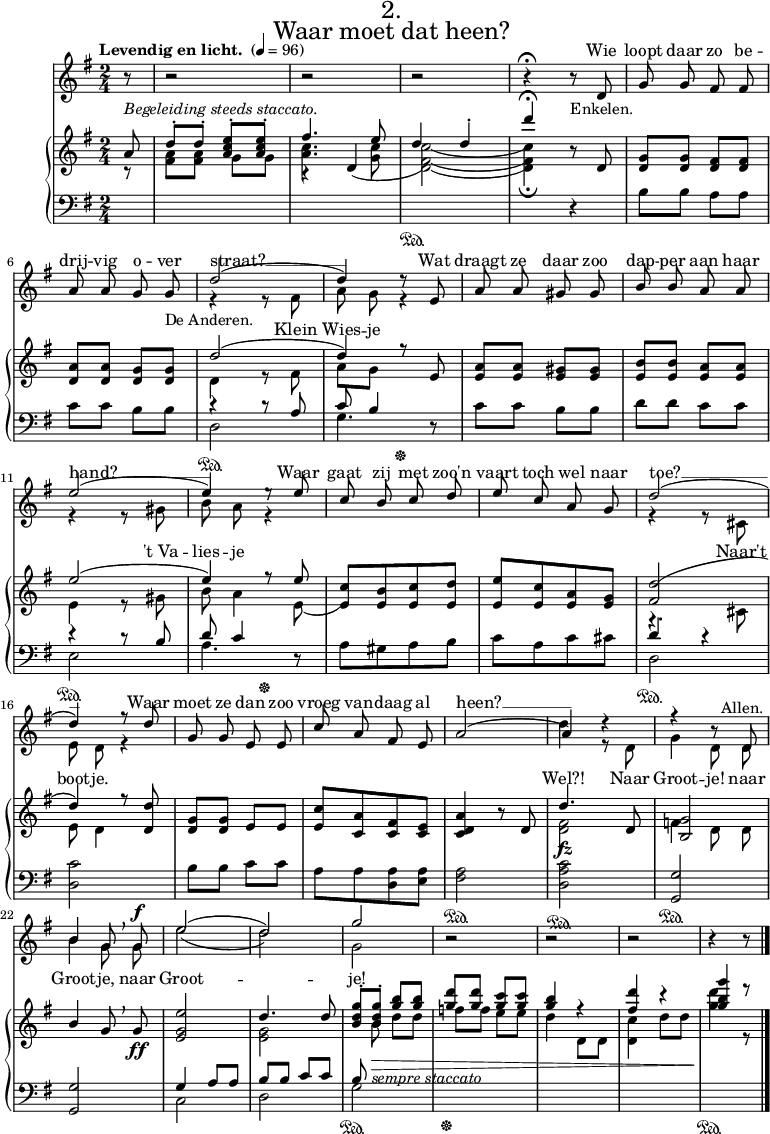 
\book {
  \paper {
   
    scoreTitleMarkup = \markup {
      \fill-line {


        \dir-column {
          \center-align \fontsize #4
          \fromproperty #'header:titlenumber %% User-defined
          \center-align \fontsize #4
          \fromproperty #'header:ttl
        }

      }

    }
  }


  \header {
    tagline = ##f
    titlenumber =  "2."
    ttl = "Waar moet dat heen?"
  }

  \score {
    
      
    <<
      \new Staff ="zangstaff" \with {midiInstrument = "choir aahs"} \relative e' <<
        \new Voice = "zang1"{
          \stemUp
          \override Rest.direction = #Neutral
          \key g \major \time 2/4  \partial 8
          \autoBeamOff
          \tempo "Levendig en licht. " 4 = 96
          \autoPageBreaksOff
        

          r8 |
          r2 |
          r2 |
          r2 |
          r4\fermata r8 _"Enkelen."d8|
          g g fis fis| \break

          a a g g_"De Anderen."|
          \slurUp (d'2
         
         d4) d8\rest e,8
          a8 a8 gis gis|
          b b a a \break|

          (e'2
          e4) e8\rest e8
          \stemUp c8 b c d|
          e c a g|
          \slurUp (d'2 \break

          d4) f8\rest d8
          g,8 g e e|
          c'8 a fis e|
          \slurUp a2(
          a4) d4\rest
          r4 r8 d,8^\markup \center-align "Allen." \break

          b'4 g8 \breathe \noBeam g8^\f
          \set doubleSlurs = ##t (e'2
          d2)
          g2
          r2|
          r2|
          r2|
          r4 r8 \bar "|."| \break \pageBreak

        }
        \new Voice = "zang2" {
          \override Rest.direction = #DOWN
          \stemDown s8 s2 s2 s2 s2 s2 s2 r4 r8 fis,8|a \noBeam g r4 s2 s2 r4 r8 gis | b \noBeam a r4|s2 s2 r4 r8 cis,|e \noBeam d r4|s2 s2 s2 d'4 r8 d,8 g4 d8 \noBeam d8|b'4 g8 \noBeam g8| e'2 d2 g,}
      >>

      \new Lyrics \with { alignAboveContext = "zangstaff" } {
        \lyricsto "zang1"{
          Wie loopt daar zo be --
          drij -- vig o -- ver | straat? __    Wat draagt ze daar zoo dap -- per aan haar
          hand? __ |  Waar gaat zij met zoo'n vaart toch wel naar toe? __
          Waar moet ze dan zoo vroeg van -- daag al heen? __
        }
      }

      \new Lyrics \with { alignBelowContext = "zangstaff" } {
        \lyricsto "zang2"{
          Klein Wies -- je
          "'t Va" -- lies -- je
          Naar't boot -- je.
          Wel?! Naar Groot -- je! naar
          Groot -- je, naar Groot -- 2 je!
        }
      }



      \new PianoStaff <<
        \new Staff ="up" \relative c' {
          \key g \major
          \autoBeamOn
          ^\markup \italic "Begeleiding steeds staccato."
          <<{a'8}\\{r8}>>
          <<{d-. d-. <e-. c a> <e-. c a>} \\ {<fis, a> <fis a> g g}>>
          <<{fis'4. e8} \\ {<c a>4.<g c>8} \\ {b,4\rest \slurDown d\=4(}>>
          <<{ \change Staff ="down" \sustainOn \change Staff = "up" d'4  d4-.} \\ {} \\{\stemDown \slurDown<c\=1( fis,\=2( d\=3( \=4)>2}>>
          <<{d'4 \fermata b,8\rest d,8} \\ {} \\ {\stemDown  <c'\=1) fis,\=2) d _\fermata\=3)>4 } >>
          <g d>8 <g d> <fis d> <fis d>|

          <a d,> <a d,> <g d> <g d>
          <<{d'2(} \\ {d,4 r8 fis}>>
          <<{d'4) \change Staff ="down" \sustainOff \change Staff = "up"r8 e,8} \\ {a8 g}>>|
          <a e>8 <a e> <gis e> <gis e>|
          <b e,> <b e,> <a e> <a e>

          <<{e'2(} \\ {e,4 r8 gis}>>
          <<{e'4) \change Staff ="down" \sustainOff \change Staff = "up"r8 e } \\{b8 a4 e8(}>>
          <<{}\\{\stemUp[<c' e,)>8 <b e,> <c e,> <d e,>]}>>
          [<e e,> <c e,> <a e> <g e>]
          <<{<d'( fis,>2} \\{r4. cis,8} >>
          <<{d'4) r8 <d d,>} \\ {e,8 d4}>>
          <g d>8 <g d> e8 e8|
          [<c' e,> <a c,> <fis c> <e c>]|
          <a d, c>4 r8 d,|
          <<{d'4. d,8} \\ {<fis d>2}>>|
          <<{<g b,>2} \\ {f4 d8 \noBeam d}>>|

          <<{b'4 g8 \breathe \noBeam g_\ff} \\ {} >>
          <e' g, e>2
          <<{d4. d8} \\{<g, e>2}>>
          \dynamicDown <<{<g' d b>8-. <g d b>-. <b g> <b g> } \\ {\hideNotes r8 \unHideNotes b, _\markup \italic"sempre staccato"\> d d }>>
          <<{\change Staff ="down" \sustainOff \change Staff = "up"<g d'> <g d'> <g c> <g c>} \\ {f f e e} >>
          <<{<g b>4 r4} \\ {d d,8 d}>>
          <<{<fis' d'>4 r4} \\ {<c d,>4 d8 d }>>
          <<{<g b g'>4 e'8\rest} \\ {\change Staff ="down" \sustainOn \change Staff = "up"<d g,>4\! r8}>>
        }

        \new Staff = "down" \relative c' {
          \clef bass \key g \major
          s8
          s2
          s2
          s2
          s4 r4
          b8 b8 a8 a8

          c8 c8 b8 b8
          <<{r4 r8  a8} \\ {d,2\sustainOn}>>
          <<{c'8 b4 d,8\rest}\\{g4.}>>
          \stemNeutral c8 c8 b8 b8
          d d c c
          <<{r4 r8 b}\\{e,2 \sustainOn}>>
          <<{d'8 c4}\\{a4.}>> r8
          a8[ gis a b]
          c [a c cis]
          <<{d4 r4}\\{d,2 \sustainOn}>>|

          <c' d,>
          b8 b8 c8 c8
          a [a <a d,> <a e>]
          <a fis>2 \sustainOn
          <c a d,>^\fz \sustainOn
          <g g,>\sustainOn

          <g g,>
          <<{g4 a8 a8}\\{c,2}>>
          <<{b'8 b8 c c}\\{d,2}>>
          <<{b'8}\\{g2 \sustainOn}>> s2 s2 s2 

      }
      >>

    >>

    \layout { indent = 1\cm 
   #(layout-set-staff-size 16)}
    \midi { \tempo 4 = 96 }
  }
}
























