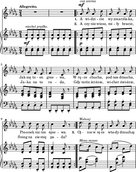 
sVarB = { <des aes'>8-.^\markup { \small \italic "niezbyt prędko." } [<des aes'>-. <des aes'>-. <des aes'>-.] | <des aes'>-.[<des aes'>-. <des aes'>-. <des aes'>-.] \repeat volta 2 { <des aes'>-.[<des bes'>-. <des aes'>-. <des des'>-.] | <des aes'>-.[<des bes'>-. <des aes'>-. <des des'>-.] | % w1
<c es aes>-.[<bes des ges> <aes c f> <ges bes es>] | <aes des f>4 <f aes des>8 r | <aes c es>-.[<aes c f>-. <aes c es>-. <c es aes>-.] | <des f>-.[<des ges> <des f> <des aes'>] | % w2
<des ges>-.[<des des'>] <des ges c>[<des ges bes>] | <c aes' c>4 <c aes'>8 r } es'8.^\markup { \small \italic "Meno mosso" }([des16] c8[bes]) | aes([bes] aes[des]) | }

sVarA = { R2*2 | \repeat volta 2 { aes8^\mf^\markup { \small \italic "con anima" } \stemUp bes \stemNeutral aes des | aes \stemUp bes \stemNeutral aes des | % w1
aes ges f es | f4 des8 r | es f es aes |f ges f aes | % w2
ges des' c bes | c4 aes8 r } es'8.^\markup { \small \italic "Wolniej" } des16 c8 bes | aes \stemUp bes \stemNeutral aes des | }

lVarA = \lyricmode { \set stanza = "1. " A wi -- dzi -- cie wy zmar -- źla -- ka, Jak się to_- on gnie -- wa, W_rę -- ce chu -- cha, pod nos dmu -- cha, Pio -- snek nic nie śpie -- wa. \set stanza = "3. " Oj_- nie w_rę ce wte -- dy dmu -- chaj }

lVarB = \lyricmode { \set stanza = "2. " A czy nie wiesz, mi -- ły bra -- cie, Ja -- ka na to ra -- da, Gdy mróz ści -- śnie, wi -- cher świ -- śnie, Śnieg na zie -- mię pa -- da? }

sVarC = { \stemDown <des f>8-.^\mf[<des f>-. <des f>-. <des f>-.] | <des f>-.[<des f>-. <des f>-. <des f>-.] \repeat volta 2 { <des f>-.^\p[<des ges>-. <des f>-. <des f>-.] | <des f>-.[<des ges>-. <des f>-. <des f>-.] | % w1
des-.[des-. des-. des-.] \stemNeutral | des,-.[des-. des-. des-.] | aes'-.[aes-. aes-. aes-.] | <des aes'>-.[<des aes'>-. <des aes'>-. <des f>-.] | % w2
<bes es>-.[<bes es>-.] <es, es'>-.[<es es'>-.] | <aes es'>-.[<aes es'>-. <aes es'>-. <aes es'>-.] } \set doubleSlurs = ##t aes^\p[<ges' c>](<aes des>4) | aes,8[<f' des'>](<aes f'>4) \set doubleSlurs = ##f | }

\paper { #(set-paper-size "a4")
 oddHeaderMarkup = "" evenHeaderMarkup = "" }
\header { tagline = ##f }
\version "2.18.2"
\score {
\midi {  }
\layout { line-width = #140
indent = 0\cm}
<<
  \new Staff { \clef "violin" \key bes \minor \time 2/4 \tempo \markup { \small \bold "Allegretto." } \autoBeamOff \relative a' { \sVarA } }
  \addlyrics { \small \lVarA }
  \addlyrics { \small \lVarB }
  \new PianoStaff <<
    \new Staff = "up" { \clef "violin" \key bes \minor \time 2/4\relative d' { \sVarB } }
    \new Staff = "down" { \clef "bass" \key bes \minor \time 2/4 \relative d { \sVarC } }
  >>
>> }