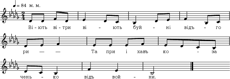 
\new Staff {
<<
\relative c' {
 \override Score.MetronomeMark.extra-offset = #'(-4 . 0)
 \omit Score.BarNumber
 \tempo 4 = 84
 \time 2/4
 \key bes \minor
 \once \override Score.TextScript.extra-offset = #'(0 . 1.6)
%1
des8^"м. м."[des] f[des] | ees4 des8[c] | bes4 des8[ees] |f4 bes,8[c] \break
% 2
des8[ees] f4 | ees8[ees] ees[f] | ees[des c bes] \break
% 3
des[c] bes4 | f'4 ees | bes2 \bar "|." s8
}

\new Lyrics \lyricmode {
 \override LyricText.font-size = #0
Ві8 -- ють ві -- три ві4 -- _8 ють буй4 -- _8 ні відъ4 -- _8 го
ри8 — —4 Та8 при і хавъ ко4 -8 за
чень4 -- ко відъ вой -- ни.2
}
>>
}
