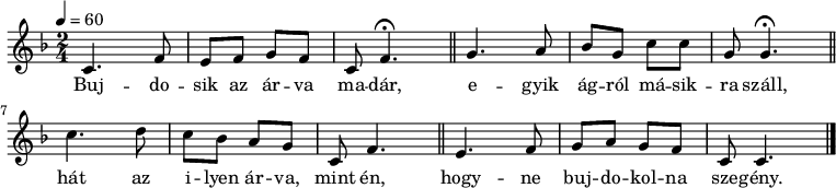 
{
   <<
   \relative c' {
      \key c \mixolydian
      \time 2/4
      \tempo 4 = 60
%      \set Staff.midiInstrument = "electric guitar (jazz)"
      \set Staff.midiInstrument = "ocarina"
      \transposition c'
%       Bujdosik az árva madár,
        c4. f8 e f g f c f4.\fermata \bar "||"
%       egyik ágról másikra száll,
        g4. a8 bes g c c g g4.\fermata \bar "||"
        \break
%       hát az ilyen árva, mint én
        c4. d8 c bes a g c, f4. \bar "||"
%       hogyne bujdokolna szegény.
        e4. f8 g a g f c c4. \bar "|."
      }
   \addlyrics {
        Buj -- do -- sik az ár -- va ma -- dár,
        e -- gyik ág -- ról má -- sik -- ra száll,
        hát az i -- lyen ár -- va, mint én,
        hogy -- ne buj -- do -- kol -- na sze -- gény.
      }
   >>
}
