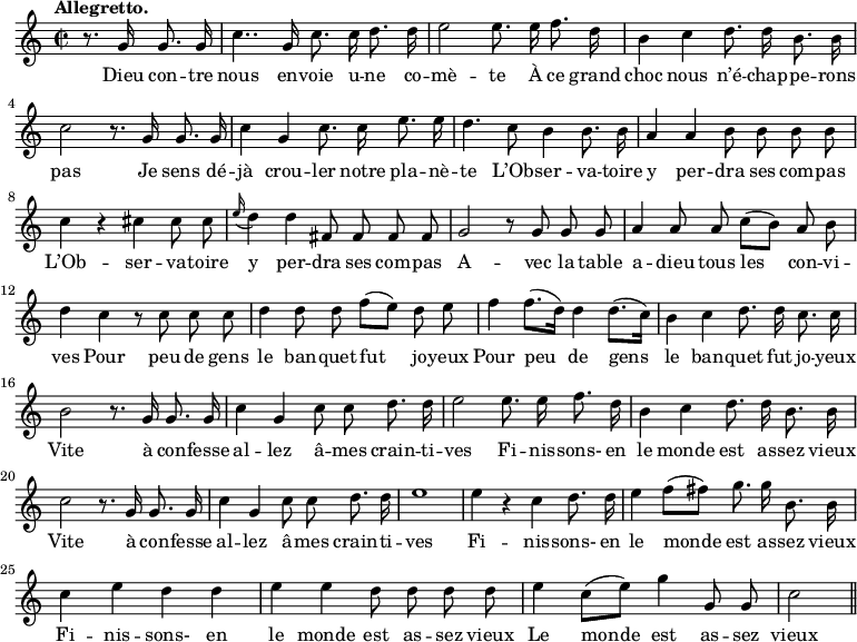 
\relative c'' {
  \time 2/2
  \key c \major
  \tempo "Allegretto."
  \autoBeamOff
  \set Score.tempoHideNote = ##t
    \tempo 4 = 120
  \set Staff.midiInstrument = #"piccolo"
\partial 2 r8. g16 g8. g16
  c4.. g16 c8. c16 d8. d16
e2 e8. e16 f8. d16
  b4 c d8. d16 b8. b16
  c2 r8. g16 g8. g16
c4 g c8. c16 e8. e16
  d4. c8 b4 b8. b16
  a4 a b8 b b b
c4 r cis cis8 cis
  \appoggiatura e16 d4 d fis,8 fis fis fis
  g2 r8 g g g
a4 a8 a c[ (b)] a b
  d4 c r8 c c c
  d4 d8 d f[ (e)] d e
% {page suivante}
f4 f8.[ (d16)] d4 d8.[ (c16)]
  b4 c d8. d16 c8. c16
  b2 r8. g16 g8. g16 
c4 g c8 c d8. d16
  e2 e8. e16 f8. d16
  b4 c d8. d16 b8. b16 
c2 r8. g16 g8. g16 
  c4 g c8 c d8. d16
  e1 
e4 r c d8. d16
  e4 f8[ (fis)] g8. g16 b,8. b16
  c4 e d d 
e e d8 d d d
  e4 c8[ (e)] g4 g,8 g
  c2 \bar "||"
}

\addlyrics {
Dieu con -- tre nous en -- voie u -- ne co -- mè -- te
À ce grand choc nous n’é -- chap -- pe -- rons pas
Je sens dé -- jà crou -- ler notre pla -- nè -- te
L’Ob -- ser -- va -- toire y per -- dra ses com -- pas
L’Ob -- ser -- va -- toire y per -- dra ses com -- pas
A -- vec la table a -- dieu tous les con -- vi -- ves
Pour peu de gens le ban -- quet fut jo -- yeux
Pour peu de gens le ban -- quet fut jo -- yeux
Vite à con -- fesse al -- lez â -- mes crain -- ti -- ves
Fi -- nis -- sons- en le monde est as -- sez vieux
Vite à con -- fesse al -- lez â -- mes crain -- ti -- ves
Fi -- nis -- sons- en le monde est as -- sez vieux
Fi -- nis -- sons- en le monde est as -- sez vieux
Le monde est as -- sez vieux
}
